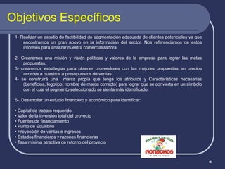 Objetivos Específicos
 1- Realizar un estudio de factibilidad de segmentación adecuada de clientes potenciales ya que
     encontramos un gran apoyo en la información del sector. Nos referenciamos de estos
     informes para analizar nuestra comercializadora

 2- Crearemos una misión y visión políticas y valores de la empresa para lograr las metas
     propuestas.
 3- crearemos estrategias para obtener proveedores con las mejores propuestas en precios
     acordes a nuestros a presupuestos de ventas.
 4- se construirá una marca propia que tenga los atributos y Características necesarias
     (beneficios, logotipo, nombre de marca correcto) para lograr que se convierta en un símbolo
     con el cual el segmento seleccionado se sienta más identificado.

 5-. Desarrollar un estudio financiero y económico para identificar:

 • Capital de trabajo requerido
 • Valor de la inversión total del proyecto
 • Fuentes de financiamiento
 • Punto de Equilibrio
 • Proyección de ventas e ingresos
 • Estados financieros y razones financieras
 • Tasa mínima atractiva de retorno del proyecto



                                                                                                   5
 