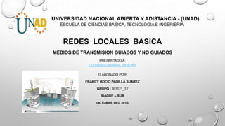 UNIVERSIDAD NACIONAL ABIERTA Y ADISTANCIA - (UNAD)
ESCUELA DE CIENCIAS BASICA, TECNOLOGIA E INGERIERIA

REDES LOCALES BASICA
MEDIOS DE TRANSMISIÓN GUIADOS Y NO GUIADOS
PRESENTADO A:
LEONARDO BERNAL ZAMORA
ELABORADO POR:
FRANCY ROCÍO PADILLA SUAREZ
GRUPO : 301121_12
IBAGUE – SUR
OCTUBRE DEL 2013

 