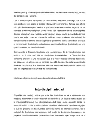 Pluridisciplina y Transdisciplina son todas como flechas de un mismo arco, el arco
del conocimiento Humano.
Con la transdisciplina se aspira a un conocimiento relacional, complejo, que nunca
será acabado, pero aspira al diálogo y la revisión permanentes. Tal vez este último
principio de deba en gran medida a que conocemos con nuestros órganos de los
sentidos, a nuestra percepción. Como señala Von Foerster no existe un único punto
de vista (disciplina), sino múltiples visiones de un mismo objeto, la realidad entonces
puede ser vista como un prisma de múltiples caras o niveles de realidad. La
transdisciplina no elimina a las disciplinas lo que elimina es esa verdad que dice que
el conocimiento disciplinario es totalizador, cambia el enfoque disciplinario por uno
que lo atraviesa, el transdisciplinario.
Corresponde a Basarab Nicolescu una comprensión de la transdisciplina que
enfatiza el “ir más allá” de las disciplinas, trascenderlas. La Transdisciplina
concierne entonces a una indagación que a la vez se realice entre las disciplinas,
las atraviese, -el a través de-, y continúe más allá de ellas. Su meta ha cambiado,
ya no se circunscribe a la disciplina, sino que intenta una comprensión del mundo
bajo los imperativos de la unidad del conocimiento
http://www.edgarmorin.org/que-es-transdisciplinariedad.html
Interdisciplinariedad
El prefijo inter (entre), indica que entre las disciplinas se va a establecer una
relación; determinar el tipo de relación nos conduce a un estudio de los niveles de
la interdisciplinariedad. La interdisciplinariedad nace como reacción contra la
especialización, contra el reduccionismo científico, o la llamada ciencia en migajas,
la cual se presenta en la actualidad como una forma de alienación mental. De la
realidad de disciplinas fragmentadas, del objeto de la ciencia desplazado... se
proyecta un vacío de valores para la ciencia en una reseña que Piaget hace de la
 