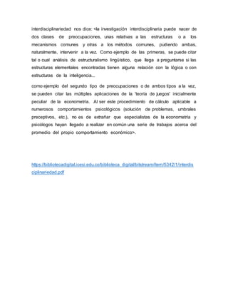 interdisciplinariedad nos dice: <la investigación interdisciplinaria puede nacer de
dos clases de preocupaciones, unas relativas a las estructuras o a los
mecanismos comunes y otras a los métodos comunes, pudiendo ambas,
naturalmente, intervenir a la vez. Como ejemplo de las primeras, se puede citar
tal o cual análisis de estructuralismo lingüístico, que llega a preguntarse si las
estructuras elementales encontradas tienen alguna relación con la lógica o con
estructuras de la inteligencia...
como ejemplo del segundo tipo de preocupaciones o de ambos tipos a la vez,
se pueden citar las múltiples aplicaciones de la 'teoría de juegos' inicialmente
peculiar de la econometría. Al ser este procedimiento de cálculo aplicable a
numerosos comportamientos psicológicos (solución de problemas, umbrales
preceptivos, etc.), no es de extrañar que especialistas de la econometría y
psicólogos hayan llegado a realizar en común una serie de trabajos acerca del
promedio del propio comportamiento económico>.
https://bibliotecadigital.icesi.edu.co/biblioteca_digital/bitstream/item/5342/1/interdis
ciplinariedad.pdf
 