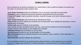 CONCLUSIÓN
De los aportes de los autores señalados con anterioridad y otros, podemos señalar los aportes que
han dado a la educación hasta nuestros días:
•Juan Amós Comenius padre de la Didáctica con los procesos naturales de aprendizaje
•Pestalozzi crea el método de educación elemental, especialmente para los pobres
•Frederick Froebel crea los jardines infantiles, sustentó el juego como factor relevante para la
enseñanza
•Juan Jacobo Rouseau crea la teoría de la naturaleza humana
•Paulo Freire aporta el método que sustenta que se debe partir de la realidad del educando y creó la
alfabetización de adultos.
•Johne Loke apunta el énfasis en los sentidos
•Juan Herbart subraya la libertad interior del niño, crea el primer sistema de la teoría educativa
•Howard Garden hace énfasis en las inteligencias múltiples
•Celestine Freinet crea los talleres en las escuelas
•Jerome Bruner propone el uso de actividades en las escuelas
•María Montessori crea el método Montessori para enseñar a leer y escribir a niños especiales y a
niños normales
•David Ausubel creó los métodos de enseñanza-
En la actualidad la docencia en general puede nutrirse entonces, de los aportes que los diversos
autores nos hagan para contribuir a la democratización y enriquecimiento de nuestras prácticas
 