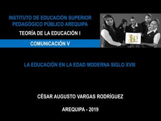 INSTITUTO DE EDUCACIÓN SUPERIOR
PEDAGÓGICO PÚBLICO AREQUIPA
TEORÍA DE LA EDUCACIÓN I
COMUNICACIÓN V
LA EDUCACIÓN EN LA EDAD MODERNA SIGLO XVIII
CÉSAR AUGUSTO VARGAS RODRÍGUEZ
AREQUIPA - 2019
 