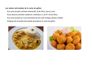 Los valores nutricionales de la carne de gallina:
La carne de pollo contiene vitamina B3, ácido fólico, hierro y zinc.
Las vísceras contienen colesterol, vitaminas A, e, B 12 Y ácido fólico.
La carne de pollo es rica en proteínas de alto valor biológico (buena calidad)
Algunos de los modos más usuales de preparar la carne de gallina.
 