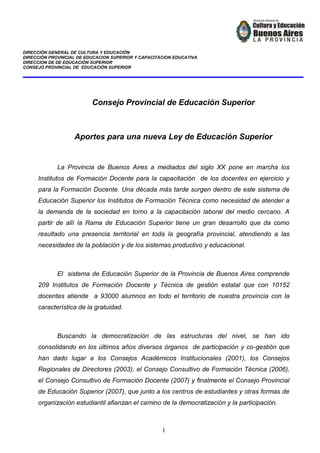 DIRECCIÓN GENERAL DE CULTURA Y EDUCACIÓN
DIRECCIÓN PROVINCIAL DE EDUCACION SUPERIOR Y CAPACITACION EDUCATIVA
DIRECCION DE DE EDUCACIÓN SUPERIOR
CONSEJO PROVINCIAL DE EDUCACIÓN SUPERIOR
1
Consejo Provincial de Educación Superior
Aportes para una nueva Ley de Educación Superior
La Provincia de Buenos Aires a mediados del siglo XX pone en marcha los
Institutos de Formación Docente para la capacitación de los docentes en ejercicio y
para la Formación Docente. Una década más tarde surgen dentro de este sistema de
Educación Superior los Institutos de Formación Técnica como necesidad de atender a
la demanda de la sociedad en torno a la capacitación laboral del medio cercano. A
partir de allí la Rama de Educación Superior tiene un gran desarrollo que da como
resultado una presencia territorial en toda la geografía provincial, atendiendo a las
necesidades de la población y de los sistemas productivo y educacional.
El sistema de Educación Superior de la Provincia de Buenos Aires comprende
209 Institutos de Formación Docente y Técnica de gestión estatal que con 10152
docentes atiende a 93000 alumnos en todo el territorio de nuestra provincia con la
característica de la gratuidad.
Buscando la democratización de las estructuras del nivel, se han ido
consolidando en los últimos años diversos órganos de participación y co-gestión que
han dado lugar a los Consejos Académicos Institucionales (2001), los Consejos
Regionales de Directores (2003), el Consejo Consultivo de Formación Técnica (2006),
el Consejo Consultivo de Formación Docente (2007) y finalmente el Consejo Provincial
de Educación Superior (2007), que junto a los centros de estudiantes y otras formas de
organización estudiantil afianzan el camino de la democratización y la participación.
 