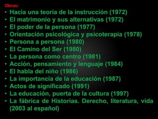 Obras:
• Hacia una teoría de la instrucción (1972)
• El matrimonio y sus alternativas (1972)
• El poder de la persona (1977)
• Orientación psicológica y psicoterapia (1978)
• Persona a persona (1980)
• El Camino del Ser (1980)
• La persona como centro (1981)
• Acción, pensamiento y lenguaje (1984)
• El habla del niño (1986)
• La importancia de la educación (1987)
• Actos de significado (1991)
• La educación, puerta de la cultura (1997)
• La fábrica de Historias. Derecho, literatura, vida
(2003 al español)
 