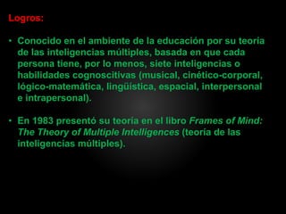 Logros:
• Conocido en el ambiente de la educación por su teoría
de las inteligencias múltiples, basada en que cada
persona tiene, por lo menos, siete inteligencias o
habilidades cognoscitivas (musical, cinético-corporal,
lógico-matemática, lingüística, espacial, interpersonal
e intrapersonal).
• En 1983 presentó su teoría en el libro Frames of Mind:
The Theory of Multiple Intelligences (teoría de las
inteligencias múltiples).
 