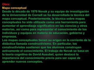 Obra:
Mapa conceptual
Desde la década de 1970 Novak y su equipo de investigación
de la Universidad de Cornell se ha desarrollado la técnica del
mapa conceptual. Posteriormente, la técnica sobre mapas
conceptuales ha sido utilizada como una herramienta para
aumentar el aprendizaje significativo en las ciencias y otras
materias, así como para representar el conocimiento de los
individuos y equipos en materia de educación, gobierno y
empresas.
Los mapas conceptuales tienen su origen en la corriente de la
didáctica llamada constructivismo. En particular, los
constructivistas sostienen que los alumnos construyen
activamente el conocimiento. El trabajo de Novak se basa en
la teoría cognitiva de David Ausubel, quien destacó la
importancia del conocimiento previo para ser capaz de
aprender nuevos conceptos.
 