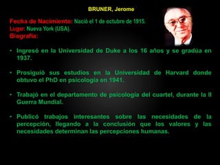 BRUNER, Jerome
Fecha de Nacimiento: Nació el 1 de octubre de 1915.
Lugar: Nueva York (USA).
Biografía:
• Ingresó en la Universidad de Duke a los 16 años y se gradúa en
1937.
• Prosiguió sus estudios en la Universidad de Harvard donde
obtuvo el PhD en psicología en 1941.
• Trabajó en el departamento de psicología del cuartel, durante la II
Guerra Mundial.
• Publicó trabajos interesantes sobre las necesidades de la
percepción, llegando a la conclusión que los valores y las
necesidades determinan las percepciones humanas.
 