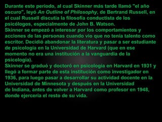 Durante este periodo, al cual Skinner más tarde llamó "el año
oscuro", leyó An Outline of Philosophy, de Bertrand Russell, en
el cual Russell discutía la filosofía conductista de los
psicólogos, especialmente de John B. Watson.
Skinner se empezó a interesar por los comportamientos y
acciones de las personas cuando vio que no tenía talento como
escritor. Decidió abandonar la literatura y pasar a ser estudiante
de psicología en la Universidad de Harvard (que en ese
momento no era una institución a la vanguardia de la
psicología).
Skinner se graduó y doctoró en psicología en Harvard en 1931 y
llegó a formar parte de esta institución como investigador en
1936, para luego pasar a desarrollar su actividad docente en la
Universidad de Minnesota y después en la Universidad
de Indiana, antes de volver a Harvard como profesor en 1948,
donde ejercería el resto de su vida.
 