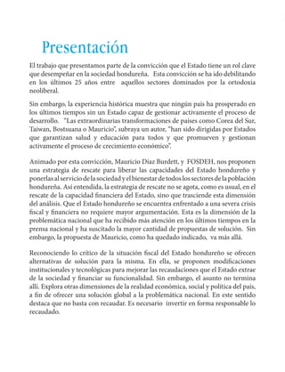 Español Honduras: Aportes para un plan de rescate 
9 
Presentación 
El trabajo que presentamos parte de la convicción que el Estado tiene un rol clave 
que desempeñar en la sociedad hondureña. Esta convicción se ha ido debilitando 
en los últimos 25 años entre aquellos sectores dominados por la ortodoxia 
neoliberal. 
Sin embargo, la experiencia histórica muestra que ningún país ha prosperado en 
los últimos tiempos sin un Estado capaz de gestionar activamente el proceso de 
desarrollo. “Las extraordinarias transformaciones de países como Corea del Sur, 
Taiwan, Bostsuana o Mauricio”, subraya un autor, “han sido dirigidas por Estados 
que garantizan salud y educación para todos y que promueven y gestionan 
activamente el proceso de crecimiento económico”. 
Animado por esta convicción, Mauricio Díaz Burdett, y FOSDEH, nos proponen 
una estrategia de rescate para liberar las capacidades del Estado hondureño y 
ponerlas al servicio de la sociedad y el bienestar de todos los sectores de la población 
hondureña. Así entendida, la estrategia de rescate no se agota, como es usual, en el 
rescate de la capacidad financiera del Estado, sino que trasciende esta dimensión 
del análisis. Que el Estado hondureño se encuentra enfrentado a una severa crisis 
fiscal y financiera no requiere mayor argumentación. Esta es la dimensión de la 
problemática nacional que ha recibido más atención en los últimos tiempos en la 
prensa nacional y ha suscitado la mayor cantidad de propuestas de solución. Sin 
embargo, la propuesta de Mauricio, como ha quedado indicado, va más allá. 
Reconociendo lo crítico de la situación fiscal del Estado hondureño se ofrecen 
alternativas de solución para la misma. En ella, se proponen modificaciones 
institucionales y tecnológicas para mejorar las recaudaciones que el Estado extrae 
de la sociedad y financiar su funcionalidad. Sin embargo, el asunto no termina 
allí. Explora otras dimensiones de la realidad económica, social y política del país, 
a fin de ofrecer una solución global a la problemática nacional. En este sentido 
destaca que no basta con recaudar. Es necesario invertir en forma responsable lo 
recaudado. 
 