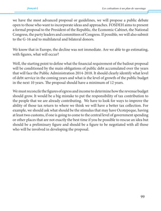 français Les cotisations à un plan de sauvetage 
99 
we have the most advanced proposal or guidelines, we will propose a public debate 
open to those who want to incorporate ideas and approaches. FOSDEH aims to present 
a formal proposal to the President of the Republic, the Economic Cabinet, the National 
Congress, the party leaders and committees of Congress. If possible, we will also submit 
to the G-16 and to multilateral and bilateral donors. 
We know that in Europe, the decline was not immediate. Are we able to go estimating, 
with figures, what will occur? 
Well, the starting point to define what the financial requirement of the bailout proposal 
will be conditioned by the main obligations of public debt accumulated over the years 
that will face the Public Administration 2014-2018. It should clearly identify what level 
of debt service in the coming years and what is the level of growth of the public budget 
in the next 10 years. The proposal should have a minimum of 12 years. 
We must reconcile the figures of egress and income to determine how the revenue budget 
should grow. It would be a big mistake to put the responsibility of tax contribution to 
the people that we are already contributing. We have to look for ways to improve the 
ability of those tax return to where we think we will have a better tax collection. For 
example, we should ask what should be the stimulus that may have Ocotepeque, having 
at least two customs, if one is going to come to the central level of government spending 
or other places that are not exactly the best time if you be possible to rescue an idea but 
should be a preliminary figure and should be a figure to be negotiated with all those 
who will be involved in developing the proposal. 
 