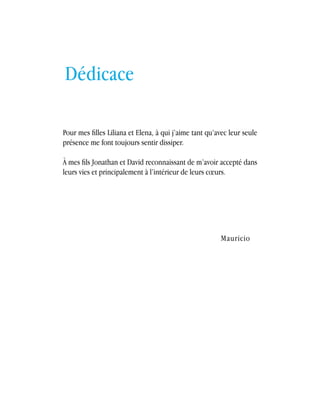 français Les cotisations à un plan de sauvetage 
103 
Pour mes filles Liliana et Elena, à qui j’aime tant qu’avec leur seule 
présence me font toujours sentir dissiper. 
À mes fils Jonathan et David reconnaissant de m’avoir accepté dans 
leurs vies et principalement à l’intérieur de leurs coeurs. 
Mauricio 
Dédicace 
 