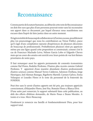 français Les cotisations à un plan de sauvetage 
105 
Reconnaissance 
Comme partie de la nature humaine, au début de cette note de Reconnaissance 
on doit être surs que plus d’une personne pourrait rester sans lui reconnaitre 
son apport dans ce document, par lequel d’avance nous manifestons nos 
excuses dans l’esprit de faire justice dans un autre moment. 
Il s’agit en réalité de beaucoup de collaborateurs (d’un ton cocasse, possiblement 
plus (en pourcentage) que nous les contributeurs au Trésor Public), parce 
qu’il s’agit d’une compilation rajeunie d’expériences de plusieurs décennies 
de beaucoup de professionnels. Probablement plusieurs n’ont pu apprécier 
même pas une ligne quand cette proposition se construisait, comme c’est le 
cas de Francisco Machado Leiva, Nelson García Lobo et Edgardo Chevez 
mais qui au cours des années ont enrichi avec leurs points de vue lest thèmes 
prioritaires de notre pays. 
Il faut remarquer aussi les apports permanents de connotés économistes 
comme Raf Flores, Rodulio Perdomo. D’autres plus recents comme Gabriel 
Perdomo. Y apportent d’une manière abondante d’autres professionnels 
d’autres sciences comme Manuel Torres Calderon, Salomon Orellana, Jorge 
Henriquez, Joel Aleman Banegas, Rigoberto Martell, Carmen Galvez, Enma 
Velasquez et Lourdes Flores et le reste du personnel de la fraternité du 
FOSDEH. 
Peut être sans le savoir d’autres apports ont été pris, pas toujours appréciés 
correctement, d’Alejandro Flores, José Paz, Romaín Flores y Blanca Elvir. 
D’une autre part remercier, le support substantif dans cette publication, au 
delà des efforts d’édition demandés, de Mario Posas e Ileana Morales. A 
toutes et a tous. Merci Beaucoup. 
Finalement je remercie ma famille et fondamentalement Dieu, pour leur 
support total. 
 