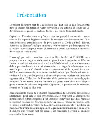 français Les cotisations à un plan de sauvetage 
107 
Présentation 
Le présent document part de la conviction que l’État joue un rôle fondamental 
dans la société hondurienne. Cette conviction a été affaiblie au cours des 25 
dernières années parmi les secteurs dominés par l’orthodoxie néolibérale. 
Cependant, l’histoire montre qu’aucun pays n’a prospéré ces derniers temps 
sans un état capable de gérer activement le processus de développement. “Les 
transformations extraordinaires de pays comme la Corée du Sud, Taiwan, 
Botswana ou Maurice” souligne un auteur, «ont été menées par États qu’assurent 
la santé et l’éducation pour tous et promeuvent et gèrent activement le processus 
de croissance économique.” 
Encouragé par cette conviction, Mauricio Diaz Burdett, et FOSDEH, nous 
proposent une stratégie de redressement pour libérer les capacités de l’État du 
Honduras et de les mettre au service de la société et le bien-être de tous les secteurs 
de la population hondurienne. Ainsi comprise, la stratégie de redressement ne se 
termine pas, comme d’habitude, dans le redressement de la capacité financière 
de l’État, mais transcende cette dimension de l’analyse. Que l’État hondurien est 
confronté à une crise budgétaire et financière grave ne requiert pas une autre 
argumentation. Celle-ci est la dimension de la problématique nationale, qui a 
reçu plus d’attention ces derniers temps dans la presse nationale et a attiré le plus 
grand nombre de solutions proposées. Cependant, la proposition de Mauricio, 
comme on l’a noté, va plus loin. 
Reconnaissant la gravité de la situation fiscale de l’État du Honduras, des solutions 
alternatives pour celle-ci sont présentées. Ici, se proposent de changements 
institutionnels et technologiques pour améliorer les revenus que l’État reçoit de 
la société et financer son fonctionnement. Cependant, l’affaire ne s’arrête pas là. 
Il Explore d’autres dimensions de la réalité économique, sociale et politique du 
pays, pour fournir une solution globale à la problématique nationale. En ce sens, 
il souligne que recevoir n’est pas assez. Il est nécessaire d’investir de manière 
responsable les revenus. 
 