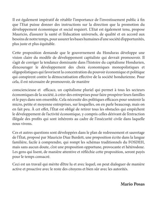 Les cotisations à un plan de sauvetage français 
108 
Il est également impératif de rétablir l’importance de l’investissement public à fin 
que l’Etat puisse donner des instructions sur la direction que la promotion du 
développement économique et social requiert. L’Etat est également tenu, propose 
Mauricio, d’assurer la santé et l’éducation universels, de qualité et en accord aux 
besoins de notre temps, pour assurer les bases humaines d’une société d’opportunités, 
plus juste et plus équitable. 
Cette proposition demande que le gouvernement du Honduras développe une 
vision claire du modèle de développement capitaliste qui devrait promouvoir. Il 
s’agit de corriger la tendance dominante dans l’histoire du capitalisme Hondurien, 
d’encourager le développement des choix économiques monopolistiques et 
oligopolistiques qui favorisent la concentration du pouvoir économique et politique 
qui conspirent contre la démocratisation effective de la société hondurienne. Pour 
cela, il est nécessaire de promouvoir, de manière 
consciencieuse et efficace, un capitalisme pluriel qui permet à tous les secteurs 
économiques de la société, à créer des entreprises pour faire prospérer leurs familles 
et le pays dans son ensemble. Cela nécessite des politiques efficaces pour soutenir la 
micro, petite et moyenne entreprises, sur lesquelles, on en parle beaucoup, mais on 
en fait peu. À cet effet, l’État est obligé de retirer tous les obstacles qui empêchent 
le développement de l’activité économique, y compris celles dérivant de l’extraction 
illégale des profits qui sont inhérents au cadre de l’insécurité civile dans laquelle 
nous vivons. 
Ces et autres questions sont développées dans le plan de redressement et sauvetage 
de l’État, proposé par Mauricio Diaz Burdett, une proposition écrite dans la langue 
familière, facile à comprendre, qui rompt les schémas traditionnels du FOSDEH, 
mais sans aucun doute, c’est une proposition opportune, provocante et hétérodoxe. 
Les gens qui lisent, de manière attentive et réfléchie cette proposition, seront payés 
pour le temps consacré. 
Ceci est un travail qui mérite d’être lu et avec lequel, on peut dialoguer de manière 
active et proactive avec le reste des citoyens et bien sûr avec les autorités. 
Mario Posas 
 