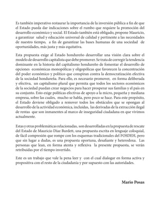 Honduras: Aportes para un plan de rescate Español 
10 
Es también imperativo restaurar la importancia de la inversión pública a fin de que 
el Estado pueda dar indicaciones sobre el rumbo que requiere la promoción del 
desarrollo económico y social. El Estado también está obligado, propone Mauricio, 
a garantizar salud y educación universal de calidad y pertinente a las necesidades 
de nuestro tiempo, a fin de garantizar las bases humanas de una sociedad de 
oportunidades, más justa y más equitativa. 
Esta propuesta exige al Estado hondureño desarrollar una visión clara sobre el 
modelo de desarrollo capitalista que debe promover. Se trata de corregir la tendencia 
dominante en la historia del capitalismo hondureño de fomentar el desarrollo de 
opciones económicas monopólicas y oligopólicas que favorecen la concentración 
del poder económico y político que conspiran contra la democratización efectiva 
de la sociedad hondureña. Para ello, es necesario promover, en forma deliberada 
y efectiva, un capitalismo plural que permita que todos los sectores económicos 
de la sociedad puedan crear negocios para hacer prosperar sus familias y el país en 
su conjunto. Esto exige políticas efectivas de apoyo a la micro, pequeña y mediana 
empresa, sobre las cuales, mucho se habla, pero poco se hace. Para este propósito, 
el Estado deviene obligado a remover todos los obstáculos que se opongan al 
desarrollo de la actividad económica, incluidas, las derivadas de la extracción ilegal 
de rentas que son inmanentes al marco de inseguridad ciudadana en que vivimos 
actualmente. 
Estas y otras problemáticas relacionadas, son desarrolladas en la propuesta de rescate 
del Estado de Mauricio Díaz Burdett, una propuesta escrita en lenguaje coloquial, 
de fácil compresión que rompe con los esquemas tradicionales del FOSDEH, pero 
que sin lugar a dudas, es una propuesta oportuna, desafiante y heterodoxa. Las 
personas que lean, en forma atenta y reflexiva la presente propuesta, se verán 
retribuidas por el tiempo invertido. 
Este es un trabajo que vale la pena leer y con el cual dialogar en forma activa y 
propositiva con el resto de la ciudadanía y por supuesto con las autoridades. 
Mario Posas 
 
