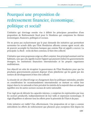 français Les cotisations à un plan de sauvetage 
109 
L’initiative qui s’envisage ensuite vise à définir les principaux paramètres d’une 
proposition de Redressement fiscal pour le Honduras qui comprenne les thèmes 
économiques, financiers, politiques et sociaux. 
On ne pense pas exclusivement que le pays demande des initiatives qui permettent 
surmonter les actuels défis que l’Etat Hondurien affronte comme agent social, afin 
de pouvoir accomplir les fonctions basiques que comme État est appelé a exercer. La 
principale: La Rech erche du bien commun, le bien-être collectif. 
L’initiative que nous proposons exige un effort conjoint. Son principal assistant sont les 
habitants, sans que cela signifie écarter l’apport qui puissent réaliser les gouvernements 
étrangers, les institutions financières internationales et les propres organismes 
multilatéraux. 
Son objectif est celui de récupérer la gouvernance de l’Etat Hondurien pour que les 
prochains gouvernements puissent disposer d’une plateforme qui les guide par des 
sentiers de développement et bien-être collectif. 
La réussite de cet objectif exige un changement dans les politiques nationales, prendre 
en considération les recommandations internationales en mettant en valeur leur 
impact dans la vie nationale et faire prévaloir les intérêts de la majorité dans un adéquat 
équilibre avec les autres secteurs sociaux de notre nationalité. 
Il ne s’agit pas de détruire les capacités internes, y comprises les représentées par tous 
les secteurs productifs, indépendamment de leur taille et expression économique. Il 
s’agit d’équilibrer et adresser tous les efforts pour la pérennité de l’Etat et du pays. 
Cette initiative est viable? Oui, effectivement. Une proposition de ce type a comme 
antécédents les efforts de redressement que plusieurs pays européens font depuis les 
Pourquoi une proposition de 
redressement financier, économique, 
politique et social? 
 