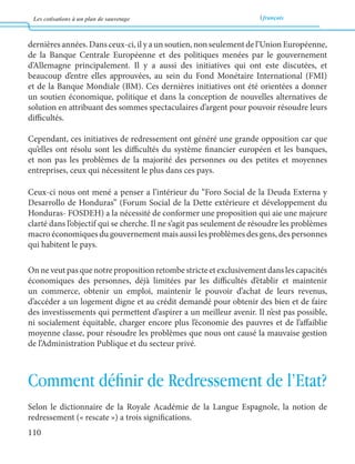 Les cotisations à un plan de sauvetage français 
110 
dernières années. Dans ceux-ci, il y a un soutien, non seulement de l’Union Européenne, 
de la Banque Centrale Européenne et des politiques menées par le gouvernement 
d’Allemagne principalement. Il y a aussi des initiatives qui ont este discutées, et 
beaucoup d’entre elles approuvées, au sein du Fond Monétaire International (FMI) 
et de la Banque Mondiale (BM). Ces dernières initiatives ont été orientées a donner 
un soutien économique, politique et dans la conception de nouvelles alternatives de 
solution en attribuant des sommes spectaculaires d’argent pour pouvoir résoudre leurs 
difficultés. 
Cependant, ces initiatives de redressement ont généré une grande opposition car que 
qu’elles ont résolu sont les difficultés du système financier européen et les banques, 
et non pas les problèmes de la majorité des personnes ou des petites et moyennes 
entreprises, ceux qui nécessitent le plus dans ces pays. 
Ceux-ci nous ont mené a penser a l’intérieur du “Foro Social de la Deuda Externa y 
Desarrollo de Honduras” (Forum Social de la Dette extérieure et développement du 
Honduras- FOSDEH) a la nécessité de conformer une proposition qui aie une majeure 
clarté dans l’objectif qui se cherche. Il ne s’agit pas seulement de résoudre les problèmes 
macro économiques du gouvernement mais aussi les problèmes des gens, des personnes 
qui habitent le pays. 
On ne veut pas que notre proposition retombe stricte et exclusivement dans les capacités 
économiques des personnes, déjà limitées par les difficultés d’établir et maintenir 
un commerce, obtenir un emploi, maintenir le pouvoir d’achat de leurs revenus, 
d’accéder a un logement digne et au crédit demandé pour obtenir des bien et de faire 
des investissements qui permettent d’aspirer a un meilleur avenir. Il n’est pas possible, 
ni socialement équitable, charger encore plus l’économie des pauvres et de l’affaiblie 
moyenne classe, pour résoudre les problèmes que nous ont causé la mauvaise gestion 
de l’Administration Publique et du secteur privé. 
Comment définir de Redressement de l’Etat? 
Selon le dictionnaire de la Royale Académie de la Langue Espagnole, la notion de 
redressement (« rescate ») a trois significations. 
 
