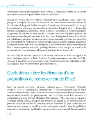 Les cotisations à un plan de sauvetage français 
112 
que la société hondurienne demande pour sortir de la situation de confusion, insécurité 
et insatisfaction dans laquelle elle se trouve actuellement. 
Il s’agit, en résumé, de libérer l’Etat de l’enchevêtrement d’ambigüités dans lequel l’ont 
plongé sa conception de butin des vainqueurs et source d’enrichissement illicite, la 
féodalisation de l’appareil de l’état, la capture de parties du même par intérêts privés qui 
le voient comme une source permanente d’accumulation de capital a travers de contrats 
léonins ou d’approvisionnement de biens et services surestimés, la rapace incontrôlée 
de groupes de pouvoir de l’état ou de la société civile avec un grand pouvoir de 
déplacement social et politique et de le replacer dans des espaces du territoire national 
qui ont été cédés a d’autres secteurs qui exercent des formes de pression non autorisées 
par la Constitution Politique sur la citoyenneté en général. Notre actuelle perception 
de l’Etat est définie à partir de ces ambiguïtés. Nous avons besoin de redresser l’idée de 
l’état comme un pouvoir souverain qui dirige la nation et qui n’est pas incarné dans la 
personnalité de ceux qui exercent le pouvoir public en forme temporelle. 
De cela s’agit la présente approche a la nation hondurienne. C’est un appel a la 
citoyenneté pour s’ajouter a l’effort de définir l’état dont nous avons besoin face au XXIe 
siècle, de le construire laborieusement,, pour pouvoir obtenir le type d’état et la société 
dans laquelle nous voulons vivre et que nous méritons. 
Quels doivent être les éléments d’une 
proposition de redressement de l’Etat? 
Gérer un accord approprié et d’une initiative propre (Proposition Nationale 
Priorisée) avec la Communauté Internationale et particulièrement avec le Fond 
Monétaire International (FMI). Il est nécessaire un accord soutenable techniquement, 
comme viable financière et politiquement avec la Communauté Internationale et 
particulièrement avec le Fond Monétaire International (FMI). Dans une perspective 
de moyen et long terme, on ne peut pas penser qu’un accord ou les accords que nous 
pouvons concorder avec le FMI, vont résoudre les problèmes du pays. Cependant, un 
accord de cette nature est un élément nécessaire pour résoudre, aussi les problèmes 
monétaires, un autre type de difficultés que les autres organismes multilatéraux veulent 
 