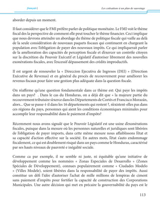 français Les cotisations à un plan de sauvetage 
113 
aborder depuis un moment. 
Il faut considérer que le FMI préfère parler de politique monétaire. Le FMI voit le thème 
fiscal des la perspective de comment elle peut toucher le thème financier. Ceci implique 
que nous devrons atteindre un abordage du thème de politique fiscale qui vaille au delà 
de la seule considération de nouveaux paquets fiscaux qui continuent en chargeant la 
population avec l’obligation de payer des nouveaux impôts. Ce qui impliquerait parler 
de la amélioration des capacités de perception fiscale et d’exercer un contrôle citoyen 
sur la discrétion du Pouvoir Exécutif et Législatif d’autoriser librement des nouvelles 
exonérations fiscales, avec l’excessif dépassement des crédits improductifs. 
Il est urgent de renouveler la « Direccion Ejecutiva de Ingresos (DEI) » (Direction 
Exécutive de Revenus) et en général du procès de recouvrement pour améliorer les 
revenus fiscaux pour faire une gestion plus adéquate dans la question fiscale. 
On réaffirme qu’une question fondamentale dans ce thème est: Qui paye les impôts 
dans un pays? . Dans le cas du Honduras, on a déjà dit que « la majeure partie du 
recouvrement tributaire s’exerce dans les Départements de Cortés et Francisco Morazán, 
alors... Que se passe-t-il dans les 16 départements qui restent ?, n’existent-elles pas dans 
ces régions du pays, personnes qui aient les conditions économiques minimales pour 
accomplir leur responsabilité dans le paiement d’impôts? 
Récemment nous avons signalé que le Pouvoir Législatif est une usine d’exonérations 
fiscales, puisque dans la mesure où les personnes naturelles et juridiques sont libérées 
de l’obligation de payer imports, dans cette même mesure nous affaiblissons l’état et 
sa capacité d’action effective sur la société. En autres mots, l’état s’auto endommage 
fiscalement, ce qui est doublement risqué dans un pays comme le Honduras, caractérisé 
par ses hauts niveaux de pauvreté e inégalité sociale. 
Comme ca par exemple, il ne semble ni juste, ni équitable qu’une initiative de 
développement comme les nommées « Zonas Especiales de Desarrollo » (Zones 
Spéciales de Développement), connues populairement comme « Ciudades Modelo 
» (Villes Modele), soient libérées dans la responsabilité de payer des impôts. Aussi 
constitue un défi l’idée d’autoriser l’achat de mille millions de lempiras de ciment 
sans paiement d’impôts pour fortifier la capacité de construction des Corporations 
Municipales. Une autre décision qui met en précaire la gouvernabilité du pays est le 
 