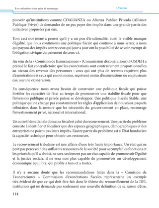 Les cotisations à un plan de sauvetage français 
114 
pouvoir qu’institutions comme COALIANZA ou Alianza Publico Privada (Alliance 
Publique Privée) de demander de ne pas payer des impôts dans une grande partie des 
initiatives proposées par eux. 
Tout ceci nos mené a penser qu’il y a un peu d’irrationalité, aussi la visible manque 
d’égalité, que nous continuons une politique fiscale qui continue à nous serrer, a nous 
qui payons des impôts contre ceux qui jour a jour ont la possibilité de se voir exempt de 
l’obligation civique du paiement de ceux-ci. 
Au sein de la « Comision de Exoneraciones » (Commission d’exonérations), FOSDEH a 
précisé le fait contradictoire que les exonérations sont contrairement proportionnelles 
au niveau des revenus des personnes : ceux qui ont plus de revenus reçoivent plus 
d’exonérations et ceux qui en ont moins, reçoivent moins d’exonérations ou en plusieurs 
cas, aucune exonération. 
En conséquence, nous avons besoin de construire une politique fiscale qui puisse 
fortifier les capacités de l’état au temps de promouvoir une stabilité fiscale pour que 
l’inversion publique et privée puisse se développer. Une politique Fiscale Stable, une 
politique qui ne change pas constamment les règles d’application de nouveaux paquets 
tributaires dans la mesure que les nécessités du gouvernement en place, encourage 
l’investissement privé, national et international. 
Un autre thème dans le domaine fiscal est celui du recouvrement. Une partie du problème 
consiste à identifier et focaliser que des espaces géographiques, démographiques et des 
entreprises ne paient pas leurs impôts. L’autre partie du problème est si l’état hondurien 
la capacité technique pour obtenir ces ressources. 
Le recouvrement tributaire est une affaire d’une très haute importance. Un état qui ne 
peut pas percevoir des suffisants ressources de la société pour accomplir les fonctions et 
les priorités qu’il a choisi, ne sera seulement pas un état capable de promouvoir l’égalité 
et la justice sociale, il ne sera non plus capable de promouvoir un développement 
économique équilibré, qui profite a tous et a toutes. 
Il n’y a aucune doute que les recommandations faites dans la « Comision de 
Exoneraciones » Commission d’exonérations fiscales représentent un exemple 
très évident de que ce qui doit être fait dans le thème du renouvellement de la DEI, 
institution qui ne demande pas seulement une nouvelle définition de sa raison d’être, 
 