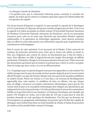 Les cotisations à un plan de sauvetage français 
116 
• La Banque Centrale du Honduras 
• Un guichet pour que la citoyenneté intéressée puisse connaitre le montant des 
impôts, de même que les mêmes et n’importe quel autre aspect de l’intérêt public liée 
a la question des impôts. 
On n’a pas besoin d’importer ce logiciel. Le pays possède la capacité de le développer 
et il n’y a pas besoin d’y dépenser des grosses sommes d’argent pour le faire. C’est ici ou 
la capacité et le talent accumulés en entités comme L’Universidad Nacional Autonoma 
de Honduras (Université Nationale Autonome du Honduras), une de nos principales 
ressources pour cette ou un autre type d’activités qui nécessitent d’hautes capacités 
intellectuelles et la génération de technologie appropriée. Aussi doivent participer 
dans cet effort les universités privées avec démontrées capacités pour la génération des 
connaissances technologiques. 
Pour le succès de cette opération, il est nécessaire de la blinder. Il faut concevoir les 
systèmes de protection pertinents pour éviter que le réseau soit saboté ou piraté et, 
finir avec l’argument que comme les choses ne fonctionnent pas, il faut les refaire a 
main. Pour affronter ces défis, le logiciel devrait être simple, bien protégé, de difficile 
pénétration. Il faudrait y changer le mot de passe plusieurs fois par jour. Il faut concevoir 
des mécanismes qui fassent que les hackers ne puissent pas y entrer et sortir a son gout. 
Dans les temps que nous vivons, ceci est un défi permanent. 
Y-a-t-il quelques pays en spécial desquels nous pouvons apprendre en cette matière? En 
réalité, presque tous les pays du monde ont leurs propres logiciels pour le recouvrement 
effectif d’impôts. Les pays du Premier Monde sont ceux qui ont les moindres problèmes 
en matière fiscale. Parmi nos voisins, Le Costa Rica a un nouveau de développement 
appréciable dans cette matière. Le problème clé dans ces affaires, c’est que chaque 
pays est obligé a concevoir ses propres instruments informatiques, parce que les lois 
varient selon le pays et la conception informatique doit s’adapter aux spécifications qui 
indiquent la loi ou les lois pertinentes. C’est elle qui détermine le niveau des exonérations 
établies ou la punition directe aux fraudeurs. Les boissons alcooliques, par exemple, qui 
paient 15% d’impôt sur ventes, c’est-à-dire plus du 12% qui se paie pour le reste des 
produits demande un code spécifique de classification. Une fois que ces données ont 
été incorporées au programme informatique, la personne qui le lit doit être capable de 
distinguer entre l’achat d’une bière ou d’une bouteille de whisky et l’achat d’une portion 
de viande ou d’un produit laitier comme le fromage. 
 