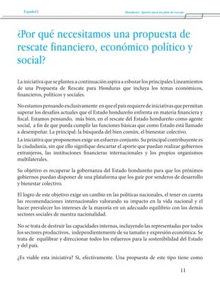 Español Honduras: Aportes para un plan de rescate 
11 
¿Por qué necesitamos una propuesta de 
rescate financiero, económico político y 
social? 
La iniciativa que se plantea a continuación aspira a esbozar los principales Lineamientos 
de una Propuesta de Rescate para Honduras que incluya los temas económicos, 
financieros, políticos y sociales. 
No estamos pensando exclusivamente en que el país requiere de iniciativas que permitan 
superar los desafíos actuales que el Estado hondureño enfrenta en materia financiera y 
fiscal. Estamos pensando, más bien, en el rescate del Estado hondureño como agente 
social, a fin de que pueda cumplir las funciones básicas que como Estado está llamado 
a desempeñar. La principal: la búsqueda del bien común, el bienestar colectivo. 
La iniciativa que proponemos exige un esfuerzo conjunto. Su principal contribuyente es 
la ciudadanía, sin que ello signifique descartar el aporte que puedan realizar gobiernos 
extranjeros, las instituciones financieras internacionales y los propios organismos 
multilaterales. 
Su objetivo es recuperar la gobernanza del Estado hondureño para que los próximos 
gobiernos puedan disponer de una plataforma que los guíe por senderos de desarrollo 
y bienestar colectivo. 
El logro de este objetivo exige un cambio en las políticas nacionales, el tener en cuenta 
las recomendaciones internacionales valorando su impacto en la vida nacional y el 
hacer prevalecer los intereses de la mayoría en un adecuado equilibrio con los demás 
sectores sociales de nuestra nacionalidad. 
No se trata de destruir las capacidades internas, incluyendo las representadas por todos 
los sectores productivos, independientemente de su tamaño y expresión económica. Se 
trata de equilibrar y direccionar todos los esfuerzos para la sostenibilidad del Estado 
y del país. 
¿Es viable esta iniciativa? Si, efectivamente. Una propuesta de este tipo tiene como 
 