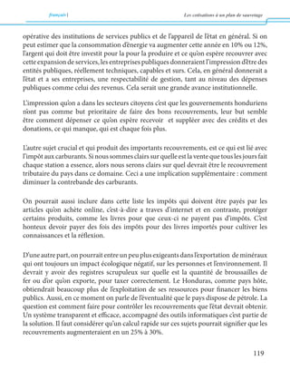 français Les cotisations à un plan de sauvetage 
119 
opérative des institutions de services publics et de l’appareil de l’état en général. Si on 
peut estimer que la consommation d’énergie va augmenter cette année en 10% ou 12%, 
l’argent qui doit être investit pour la pour la produire et ce qu’on espère recouvrer avec 
cette expansion de services, les entreprises publiques donneraient l’impression d’être des 
entités publiques, réellement techniques, capables et surs. Cela, en général donnerait a 
l’état et a ses entreprises, une respectabilité de gestion, tant au niveau des dépenses 
publiques comme celui des revenus. Cela serait une grande avance institutionnelle. 
L’impression qu’on a dans les secteurs citoyens c’est que les gouvernements honduriens 
n’ont pas comme but prioritaire de faire des bons recouvrements, leur but semble 
être comment dépenser ce qu’on espère recevoir et suppléer avec des crédits et des 
donations, ce qui manque, qui est chaque fois plus. 
L’autre sujet crucial et qui produit des importants recouvrements, est ce qui est lié avec 
l’impôt aux carburants. Si nous sommes clairs sur quelle est la vente que tous les jours fait 
chaque station a essence, alors nous serons clairs sur quel devrait être le recouvrement 
tributaire du pays dans ce domaine. Ceci a une implication supplémentaire : comment 
diminuer la contrebande des carburants. 
On pourrait aussi inclure dans cette liste les impôts qui doivent être payés par les 
articles qu’on achète online, c’est-à-dire a traves d’internet et en contraste, protéger 
certains produits, comme les livres pour que ceux-ci ne payent pas d’impôts. C’est 
honteux devoir payer des fois des impôts pour des livres importés pour cultiver les 
connaissances et la réflexion. 
D’une autre part, on pourrait entre un peu plus exigeants dans l’exportation de minéraux 
qui ont toujours un impact écologique négatif, sur les personnes et l’environnement. Il 
devrait y avoir des registres scrupuleux sur quelle est la quantité de broussailles de 
fer ou d’or qu’on exporte, pour taxer correctement. Le Honduras, comme pays hôte, 
obtiendrait beaucoup plus de l’exploitation de ses ressources pour financer les biens 
publics. Aussi, en ce moment on parle de l’éventualité que le pays dispose de pétrole. La 
question est comment faire pour contrôler les recouvrements que l’état devrait obtenir. 
Un système transparent et efficace, accompagné des outils informatiques c’est partie de 
la solution. Il faut considérer qu’un calcul rapide sur ces sujets pourrait signifier que les 
recouvrements augmenteraient en un 25% à 30%. 
 