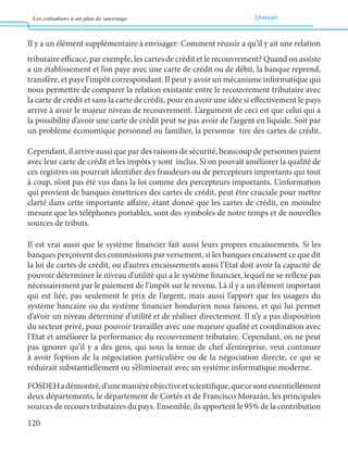 Les cotisations à un plan de sauvetage français 
120 
Il y a un élément supplémentaire à envisager: Comment réussir a qu’il y ait une relation 
tributaire efficace, par exemple, les cartes de crédit et le recouvrement? Quand on assiste 
a un établissement et l’on paye avec une carte de crédit ou de débit, la banque reprend, 
transfère, et paye l’impôt correspondant. Il peut y avoir un mécanisme informatique qui 
nous permettre de comparer la relation existante entre le recouvrement tributaire avec 
la carte de crédit et sans la carte de crédit, pour en avoir une idée si effectivement le pays 
arrive à avoir le majeur niveau de recouvrement. L’argument de ceci est que celui qui a 
la possibilité d’avoir une carte de crédit peut ne pas avoir de l’argent en liquide. Soit par 
un problème économique personnel ou familier, la personne tire des cartes de crédit. 
Cependant, il arrive aussi que par des raisons de sécurité, beaucoup de personnes paient 
avec leur carte de crédit et les impôts y sont inclus. Si on pouvait améliorer la qualité de 
ces registres on pourrait identifier des fraudeurs ou de percepteurs importants qui tout 
à coup, n’ont pas été vus dans la loi comme des percepteurs importants. L’information 
qui provient de banques émettrices des cartes de crédit, peut être cruciale pour mettre 
clarté dans cette importante affaire, étant donné que les cartes de crédit, en moindre 
mesure que les téléphones portables, sont des symboles de notre temps et de nouvelles 
sources de tributs. 
Il est vrai aussi que le système financier fait aussi leurs propres encaissements. Si les 
banques perçoivent des commissions par versement, si les banques encaissent ce que dit 
la loi de cartes de crédit, ou d’autres encaissements aussi l’Etat doit avoir la capacité de 
pouvoir déterminer le niveau d’utilité qui a le système financier, lequel ne se reflexe pas 
nécessairement par le paiement de l’impôt sur le revenu. Là il y a un élément important 
qui est liée, pas seulement le prix de l’argent, mais aussi l’apport que les usagers du 
système bancaire ou du système financier hondurien nous faisons, et qui lui permet 
d’avoir un niveau déterminé d’utilité et de réaliser directement. Il n’y a pas disposition 
du secteur privé, pour pouvoir travailler avec une majeure qualité et coordination avec 
l’Etat et améliorer la performance du recouvrement tributaire. Cependant, on ne peut 
pas ignorer qu’il y a des gens, qui sous la tenue de chef d’entreprise, veut continuer 
à avoir l’option de la négociation particulière ou de la négociation directe, ce qui se 
réduirait substantiellement ou s’éliminerait avec un système informatique moderne. 
FOSDEH a démontré, d’une manière objective et scientifique, que ce sont essentiellement 
deux départements, le département de Cortés et de Francisco Morazán, les principales 
sources de recours tributaires du pays. Ensemble, ils apportent le 95% de la contribution 
 