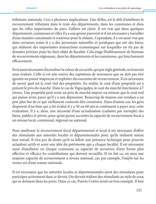 français Les cotisations à un plan de sauvetage 
121 
tributaire nationale. Ceci a plusieurs implications. Une d’elles, est le défi d’améliorer le 
recouvrement tributaire dans le reste des départements, dans les communes et dans 
que les villes importantes du pays. L’affaire est claire. Il est vrai que dans quelques 
département, communes et villes il y a une grosse pauvreté et il est nécessaire y travailler 
d’une manière consistante et soutenue pour la réduire. Cependant, il y est aussi vrai que 
dans certaines zones il y a des personnes naturelles et juridiques qui ont des biens, 
qui réalisent des importantes transactions économiques sur lesquelles on n’a pas de 
données précises pour les faire objet de fiscalité. Cela exige l’établissement de bureaux 
de recouvrements régionaux, dans les départements et les communes, qui fonctionnent 
efficacement. 
Il est aussi nécessaire d’actualiser la valeur de ces actifs, qui par règle générale, se trouvent 
sous-évalués. Celle-ci est une source des captations de ressources que ne doit pas être 
ignorée ou passer inaperçue et exploiter des enceintes de recouvrement. Il est nécessaire 
de savoir quel est le cout réel des propriétés. En réalité, le cout d’une propriété est à 
présent le prix du marché. Dans le cas de Tegucigalpa, le cout du marché fonctionne à l’ 
envers. Une propriété peut avoir un prix de marché majeur ou mineur que le cout real 
qui puisse avoir, parce qu’il y a une dépression. Beaucoup de maison son vendues a un 
prix plus bas de ce que réellement couterait d’en construire. Dans d’autres cas, les gens 
disposent d’un bien qui a été évalué il y a 50 ou 60 ans et continuent à payer avec cette 
évaluation. Il y a, alors, une nécessité d’une actualisation (cadastre par exemple) des 
biens, publics et privés, pour qu’on puisse accroitre la capacité de recouvrement fiscal a 
un niveau local, communal, régional ou national. 
Pour améliorer le recouvrement fiscal départemental et local il est nécessaire d’offrir 
des stimulants aux autorités locales et départementales pour qu’ils réalisent mieux 
leur travail. Il n’ya pas de doute qu’il va falloir une présence technique pour pouvoir 
actualiser actifs et avoir une idée du patrimoine qui a chaque localité. Il est nécessaire 
aussi d’améliorer en chaque commune sa capacité de recouvrer d’une forme plus 
effective et efficace les contributions qui doivent recueillir. Si on fait ca, on aura une 
majeure capacité de recouvrement a niveau national, car, par exemple, l’impôt sur les 
ventes est d’une nature nationale. 
Il est nécessaire que les autorités locales et départementales aient des stimulants pour 
participer activement dans ce devoir. On devrait réaliser des stimulants au style de ceux 
qui se donnent dans les ports. Dans ce cas, Puerto Cortes serait un bon exemple. Il faut 
 