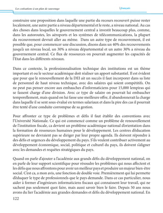 Les cotisations à un plan de sauvetage français 
122 
construire une proposition dans laquelle une partie du recours recouvert puisse rester 
localement, une autre partie a niveau départemental et le reste, a niveau national. Au cas 
des choses dans lesquelles le gouvernement central a investit beaucoup plus, comme, 
dans les autoroutes, les aéroports et les systèmes de télécommunications, la plupart 
du recouvrement devrait aller au même. Dans un autre type de recouvrement, il est 
possible que, pour commencer une discussion, disons dans un 40% des recouvrements 
jusqu’à un niveau local, un 30% a niveau départemental et un autre 30% a niveau du 
gouvernement central. Ce flux de ressources on pourrait augmenter les capacités de 
l’Etat dans les différents niveaux. 
Dans ce contexte, la professionnalisation technique des institutions est un thème 
important et ou le secteur académique doit réaliser un apport substantiel. Il est évident 
que pour que le renouvellement de la DEI ait un succès il faut incorporer dans sa liste 
de personnel de haut niveau technique, avec des salaires qui soient compétitifs. On 
ne peut pas penser encore aux embauches d’informaticiens pour 15,000 lempiras qui 
se fassent charge d’une division. Avec ce type de salaire on pourrait lui embaucher 
temporellement, mais quand on lui fasse une meilleure offre, il abandonnerait la charge 
dans laquelle il se sent sous-évalué en termes salariaux et dans la pire des cas il pourrait 
être tenté d’une conduite corrompue de sa gestion. 
Pour affronter ce type de problèmes et défis il faut établir des conventions avec 
l’Université Nationale. Ce qui est commencé comme un problème de renouvellement 
de l’institution fiscale, ca devient un problème académique national d’orientation dans 
la formation de ressources humaines pour le développement. Les centres d’éducation 
supérieure ne devraient pas se diriger par leur propre agenda. Ils doivent répondre à 
des défis et urgences du développement du pays. S’ils veulent contribuer activement au 
développement économique, social, politique et culturel du pays, ils doivent s’aligner 
avec les demandes et requêtes stratégiques du pays. 
Quand on parle d’ajouter a l’académie aux grands défis du développement national, on 
en parle de leur support scientifique pour résoudre les problèmes qui nous affectent et 
les défis que nous affrontons pour avoir un meilleur pays et produire un majeur bien-être 
social. C’est ca, a mon avis, une fonction de double voie. Premièrement qui lui permette 
d’éduquer le type de professionnels que le pays demande. Dans ce cas particulier, nous 
aider à former d’ingénieurs informaticiens fiscaux qui connaissent leur travail, qui ne 
sachent pas seulement quoi faire, mais aussi savoir bien le faire. Depuis 50 ans nous 
avons du lier l’académie aux grandes demandes et défis du développement national. En 
 