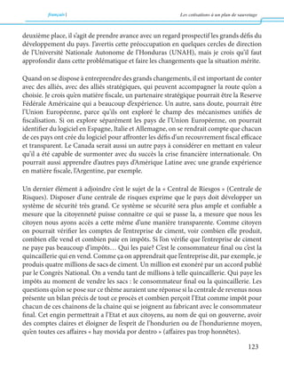 français Les cotisations à un plan de sauvetage 
123 
deuxième place, il s’agit de prendre avance avec un regard prospectif les grands défis du 
développement du pays. J’avertis cette préoccupation en quelques cercles de direction 
de l’Université Nationale Autonome de l’Honduras (UNAH), mais je crois qu’il faut 
approfondir dans cette problématique et faire les changements que la situation mérite. 
Quand on se dispose à entreprendre des grands changements, il est important de conter 
avec des alliés, avec des alliés stratégiques, qui peuvent accompagner la route qu’on a 
choisie. Je crois qu’en matière fiscale, un partenaire stratégique pourrait être la Reserve 
Fédérale Américaine qui a beaucoup d’expérience. Un autre, sans doute, pourrait être 
l’Union Européenne, parce qu’ils ont exploré le champ des mécanismes unifiés de 
fiscalisation. Si on explore séparément les pays de l’Union Européenne, on pourrait 
identifier du logiciel en Espagne, Italie et Allemagne, on se rendrait compte que chacun 
de ces pays ont crée du logiciel pour affronter les défis d’un recouvrement fiscal efficace 
et transparent. Le Canada serait aussi un autre pays à considérer en mettant en valeur 
qu’il a été capable de surmonter avec du succès la crise financière internationale. On 
pourrait aussi apprendre d’autres pays d’Amérique Latine avec une grande expérience 
en matière fiscale, l’Argentine, par exemple. 
Un dernier élément à adjoindre c’est le sujet de la « Central de Riesgos » (Centrale de 
Risques). Disposer d’une centrale de risques exprime que le pays doit développer un 
système de sécurité très grand. Ce système se sécurité sera plus ample et confiable a 
mesure que la citoyenneté puisse connaitre ce qui se passe la, a mesure que nous les 
citoyen nous ayons accès a cette même d’une manière transparente. Comme citoyen 
on pourrait vérifier les comptes de l’entreprise de ciment, voir combien elle produit, 
combien elle vend et combien paie en impôts. Si l’on vérifie que l’entreprise de ciment 
ne paye pas beaucoup d’impôts… Qui les paie? C’est le consommateur final ou c’est la 
quincaillerie qui en vend. Comme ça on apprendrait que l’entreprise dit, par exemple, je 
produis quatre millions de sacs de ciment. Un million est exonéré par un accord publié 
par le Congrès National. On a vendu tant de millions à telle quincaillerie. Qui paye les 
impôts au moment de vendre les sacs : le consommateur final ou la quincaillerie. Les 
questions qu’on se pose sur ce thème auraient une réponse si la centrale de revenus nous 
présente un bilan précis de tout ce procès et combien perçoit l’Etat comme impôt pour 
chacun de ces chainons de la chaine qui se joignent au fabricant avec le consommateur 
final. Cet engin permettrait a l’Etat et aux citoyens, au nom de qui on gouverne, avoir 
des comptes claires et éloigner de l’esprit de l’hondurien ou de l’hondurienne moyen, 
qu’en toutes ces affaires « hay movida por dentro » (affaires pas trop honnêtes). 
 