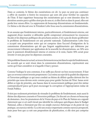 Les cotisations à un plan de sauvetage français 
124 
Dans ce contexte, le thème des exonérations est clé. Le pays ne peut pas continuer 
a offrir de manière si festive les ressources qui sont clés pour fortifier les capacités 
de l’Etat. Il faut supprimer beaucoup des exonérations qui se sont données dans les 
dernières années parce qu’elles n’ont pas de sens et, si elles l’ont eu dans le passé, elles ont 
perdu leur raison d’être. La suppression de beaucoup d’exonérations est fondamentale. 
Ce thème a été discuté avec le Président Lobo Sosa sous la commission d’exonérations. 
Si on assume que l’endettement interne, particulièrement, et l’endettement externe, ont 
augmenté d’une manière si débordée qu’elle compromet sérieusement les ressources 
fiscales et les dépenses publiques des prochains années, il n’y a pas de doute qu’affronter 
le problème de l’endettement est une priorité nationale. L’administration Lobo Sosa 
a accepté une proposition notre qui est comprise dans l’accord d’intégration de la 
commission d’exonérations qui dit que l’argent supplémentaire qui s’obtienne par 
recouvrement tributaire par application de la nouvelle loi d’exonérations, un 50% sera 
pour le paiement d’endettement interne et externe et le reste, l’autre 50% serait pour 
investir et non pas pour les dépenses courantes. 
Si le problème financier actuel, se trouve fortement enraciné dans le sujet de l’endettement, 
les accords qui se sont réussi dans la commission d’exonérations, représentent une 
sortie qu’il faut considérer et à laquelle il faut y penser. 
Comme l’indique le sens commun, il ne suffit pas d’avoir un bon recouvrement. Il faut 
que ces revenus soient investis proprement. Ceci mène au sujet de la qualité des dépenses 
et l’inversion publique ce qui nous conduit au thème de définir quelles doivent être les 
priorités que nous devons avoir comme pays pour guider l’action de l’Etat. Sanas avoir 
défini ce type de priorités, une hausse dans le recouvrement publique peut être même 
contreproductif parce qu’il peut encourager la corruption et l’appropriation indue de 
Fonds Publics. 
Il n’est pas seulement prioritaire de résoudre le problème de l’endettement, mais aussi le 
thème des dépenses courants et l’inversion publique. J’ai discuté ces choses en beaucoup 
de domaines. Avec les promoteurs de la Vision du pays et le Plan de Nation on a signalé 
clairement que si cet outil n’avait pas identifié les rubriques spécifiques dans le Budget 
National, celles-ci finiraient par être un simple exercice rhétorique et du point de vue 
pratique, un exercice stérile. Ca a été une avance importante comme exercice prospectif, 
mais pour bon que ca soit une proposition de planification, si elle n’est pas comprise 
 