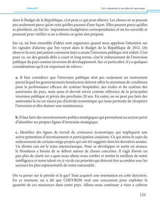 français Les cotisations à un plan de sauvetage 
125 
dans le Budget de la République, c’est peut ce qui peut obtenir. Les choses ne se passent 
pas seulement parce qu’on veut qu’elles passent d’une façon. Elles passent parce qu’elles 
se planifient, on fait les imputations budgétaires correspondantes et on les surveille et 
poursuit pour vérifier si on a obtenu ce qu’on s’est proposé. 
Sur ca, un bon ensemble d’idées sont organisées quand nous appelons l’attention sur 
les signales d’alarme que l’on voyait dans le Budget de la République de 2012. On 
observe là avec précaution comment ânée a année l’inversion publique s’est réduit. C’est 
pour ca, un des grands défis a court et long terme, c’est le redressement de l’inversion 
publique du pays comme inversion de développement. Sur ce particulier, il y a quelques 
considérations qu’il est important de relever : 
a. Il faut considérer que l’inversion publique n’est pas seulement un instrument 
parmi lequel les gouvernements honduriens doivent offrir le minimum de conditions 
pour la performance efficace du système hospitalier, des écoles et du système des 
autoroutes du pays, mais aussi el devrait servir comme référence de la principales 
inversion publique et privée des prochains 20 ans. En outre, on ne peut pas faire des 
autoroutes la ou on n’aura pas d’activité économique qui nous permette de récupérer 
l’inversion et d’en donner une maintenance. 
b. Il faut faire des investissements publics stratégiques qui permettent au secteur privé 
d’identifier ses propres lignes d’inversion stratégique. 
c. Identifier des lignes de travail de croissance économique qui impliquent une 
active prétention d’investissement et participation conjointe. Ce qui mène le sujet du 
redressement de certains méga projets qui ont été suggérés dans les dernières années. 
Un d’entre eux est le train interocéanique. Pour se développer et sortir en avance, 
le Honduras a besoin de se définir autour de choses concrètes. Il s’agit d’avoir un 
peu plus de clarté sur a quoi nous allons nous confier et mettre le meilleur de notre 
intelligence et notre talent vis-à-vis de ces priorités qui doivent être accordées avec les 
secteurs les plus représentatifs de notre nationalité. 
On va parier sur le pétrole et le gaz? Tout acquiert une orientation en cette direction. 
En ce moment, on a dit que CHEVRON veut une concession pour exploiter la 
quantité de ces ressources dans notre pays. Allons-nous continuer a viser a cultiver 
 