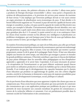Les cotisations à un plan de sauvetage français 
126 
des bananes, des ananas, des palmiers africains et des crevettes ?, allons-nous parier 
a produire de l’énergie électrique renouvelable ?, allons- nous parier a l’expansion du 
système de télécommunications, a la provision de services pour amener du tourisme 
de haut niveau ? Cela implique que l’inversion publique devrait se voir aussi comme 
un engin prioritaire de planification socio-économique du pays. Il faut décider si le 
besoin d’électricité augmente un 7% annuel, le pays devrait être capable de fournir cette 
énergie et considérer, en plus, si le pays aurait la capacité de vendre de l’électricité à nos 
voisins, par exemple le Salvador. L’investissement publique devrait identifier avec une 
absolue précision a quels sujets nous allons nous concentrer pour réussir à faire que le 
pays grandisse plus du 6 ½ % annuel. Le point central ici est, si on continuera à faire 
les choses d’une manière erronée ou l’on affronte avec intelligence et planification ces 
problèmes stratégiques, qui sont basiques pour le bien-être de nous qui habitons dans 
un pays comme le notre, qui est digne d’un meilleur sort. 
En matière d’investissement publique, un sujet clé est l’éducation, pas celle qui est basée 
dans la transmission et répétition mémorisée de connaissances, que tant ont endommagé 
nos générations de garçons, filles et jeunes. C’est une éducation qui montre à penser 
proprement comme l’a dit le géant de la pédagogie Paulo Freire. Il faut une éducation 
adaptée aux besoins de notre temps, une éducation qui enseigne a penser et résoudre 
les grands problèmes nationaux. L’Etat doit contribuer a que tous et chacun des habitant 
du pays puisse d’éduquer dans les nouvelles idées pédagogiques au lieu d’emphatiser 
apprendre a apprendre et le savoir faire. Cependant, il est aussi nécessaire de penser 
a la récupération de l’investissement ce qui peut s’obtenir seulement quand chacun 
peut mettre en utilisation productive et citoyen les habilités qui lui a donné l’éducation 
formelle. Il est évident que le développement des capacités humaines par le chemin 
d’une éducation qui produise un apprentissage de qualité, avec des critères d’égalité 
sociales, enrichi la vie humaine et donnerait a notre pays de majeures possibilités pour 
promouvoir le développement économique, social, politique et culturel. 
On n’a pas besoin d’une éducation que nous apprenne à répéter des choses que nous ne 
comprenons pas. Nous avons besoin d’une éducation qui nous permette de construire 
des connaissances qui a une application pratique aux problèmes du pays et qui nous 
permette de nous incorporer aux courants mondiaux de gestion de connaissances a 
travers de la recherche réflexive et raisonnée. Ceci est parfaitement possible dans la 
nommée société de l’information et des connaissances. 
 