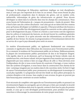 français Les cotisations à un plan de sauvetage 
127 
Envisager la thématique de l’éducation supérieure implique un trait disciplinaire, 
mais je crois que c’est important de le faire en ces termes. Nous avons besoin de plus 
de professionnels compétents dans le domaine des génies, soit en matière civile, 
industrielle, informatique de génie des infrastructures en général. Nous devons 
développer su talent dans la recherche dans tous les champs des connaissances. Nous 
avons besoin de l’information de « tanques de pensamiento » (tanks de pensée). Mais 
il faut le faire sans des critères d’exclusion : tout celui qui ait un talent doit être soutenu 
pour qu’il puisse développer ses habilités et capacités. L’Etat peut attribuer des bourses a 
ces jeunes et surveiller leur développement jusqu’à les convertir en des cadres précieux 
pour le développement du pays. Si dont on a besoin a court terme sont des ingénieurs 
dans les cultives et traitement des haricots, on devrait fournir les conditions générales 
pour qu’ils se forment. Si ce qu’on nécessite sont des informaticiens, on devrait être 
capables de leur former. En résumé, la programmation et l’investissement doivent être 
au service de ce que le pays demande pour sortir en avance. 
En matière d’investissement public, est également fondamental une croissance 
constante et significative dans l’allocation des ressources pour l’investissement public. 
En ce moment, la tendance de l’investissement public est en baisse. Malheureusement, 
la plupart des investissements publics proviennent de don et de l’emprunt d’argent. 
Cela signifie, dans le cas de donneurs, qu’il ya beaucoup de bonne volonté, mais de 
nombreuses fois, cette bonne volonté n’est pas organisée d’une manière qui nous permet 
d’apprendre par nous-mêmes à faire un usage efficace de celle-ci. Nous devrions avoir 
l’indépendance de dire si nous avons besoin de construire 4 barrages, si nous voulons 
faire des systèmes d’irrigation, si nous lancer dans la construction d’un chemin de fer 
inter- océanique imaginée par nos maîtres dans le dix-neuvième siècle. En bref, il s’agit 
de sauver l’investissement public pour promouvoir un développement économique et 
social plus équitable. Ce programme devrait être fondé sur deux piliers principaux: la 
création d’emplois et de revenus. Sans emploi et sans revenus, les gens ne peuvent pas 
faire beaucoup pour construire un avenir meilleur. 
Il est nécessaire de compléter cette approche sur l’investissement public en pensant à un 
investissement d’appui ou sauvegarde, qui est celui qui a à faire, par exemple, la sécurité 
alimentaire. Le Honduras doit avoir la capacité, comme le font tous les pays du premier 
monde, et ceux qui se sont développés postérieurement, pour produire leur propre 
nourriture et d’encourager la consommation de notre propre nourriture. 
 