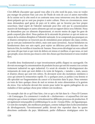 Les cotisations à un plan de sauvetage français 
128 
C’est difficile d’accepter que quand vous allez à la côte nord du pays, vous ne voulez 
pas manger du poisson frais cuit avec de l’huile de noix de coco et autres merveilles 
de la cuisine sur la côte nord et en contraste nous nous retrouvons avec des aliments 
demi-préparés qui ne sont pas propres à notre culture. Dans ces circonstances, nous 
nous demandons quel genre de pays est le nôtre, qui ne favorise pas leur propre 
nourriture. Quel esprit de l’identité nationale peut être créé par la consommation 
massive de hamburgers et autres aliments qui ont un rapport direct avec l’obésité. Nous 
ne demandons pas ces aliments disparaissent, et encore moins de juger les gens de 
poids corporel plus élevé. Nous parlons de la nécessité de prioriser ce qui est notre en 
raison de la création d’emplois et l’identité nationale. Je ne comprends pas pourquoi ces 
et d’autres entreprises ne trouvent pas de stimulation pour préparer des repas créoles, 
qui ne sont pas seulement les nôtres, mais sont aussi savoureux. Aucun hondurien ou 
hondurienne dans son sain esprit, peut rejeter un délicieux petit déjeuner avec des 
haricots frits, les tortillas et tranches de banane. Nous avons développé un sens culturel 
qui nous dit que tout ce qui vient de dehors est mieux et meilleur, et que nous, en tant 
que peuple, nous n’avons pas réussi à créer des choses qui fonctionnent et nous rendent 
fiers. 
Il semble donc fondamental ce type investissement public d’appui ou sauvegarde. On 
devrait encourager la consommation de produits locaux qui ont été soumis à un certain 
traitement industriel ou agro industriel. Ce serait de stimuler le développement des 
restaurants de route qui sont dédiés à la vente de beignets, « tamales », maïs, sauces 
et d’autres choses qui sont très nôtres. Ils devraient avoir des incitations similaires à 
ceux qui aiment la restauration rapide. Il y a quelques jours, je parlais à ma femme et 
elle spéculait sur l’augmentation du cancer et la leucémie dans le pays. Nous sommes 
en train de faire quelque chose de mal en termes de notre alimentation et la gestion 
du stress. Une recherche devrait être menée pour isoler les agents pathogènes de ces 
maladies et faire quelque chose pour réduire son incidence. 
Un exemple clair de ce qu’il faut faire, c’est ce qui a été fait dans la « Finca El Carmen 
» de Comayagua. Il a commencé à vendre de « chicharrones » et aujourd’hui c’est une 
entreprise qui a réussi à intégrer verticalement les différents processus de production. Il 
est également remarquable et emblématique le cas de « Granja D’elia » de Siguatepeque. 
Ce sont des exemples, des meilleures pratiques, comme indiqué dans la documentation 
de développement, l’investissement public devrait être reproduit dans les quatre 
directions cardinales du pays. Idéalement, parler d’alliances stratégiques entre les 
 