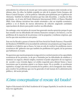 Honduras: Aportes para un plan de rescate Español 
12 
antecedentes los esfuerzos de rescate que varios países europeos están teniendo en los 
últimos años. En ellos, ha habido respaldo no solo de la propia Unión Europea, del 
Banco Central Europeo y de las políticas lideradas principalmente por el gobierno de 
Alemania. También ha habido iniciativas que han sido discutidas, y muchas de ellas 
aprobadas, en el seno del Fondo Monetario Internacional (FMI) y el Banco Mundial 
(BM). Estas últimas iniciativas han estado orientadas a dar un respaldo económico, 
político y en el diseño de nuevas alternativas de solución asignando cantidades 
espectaculares de dinero para poder resolver sus dificultades. 
Sin embargo, estas iniciativas de rescate han generado mucha oposición porque lo que 
han resuelto son las dificultades del sistema financiero europeo y los bancos, y no los 
problemas de la mayoría de las personas o de las pequeñas y medianas empresas, que 
son los que más necesitan en esos países. 
Esto nos ha llevado a pensar al interior del Foro Social de Deuda Externa y Desarrollo 
de Honduras (FOSDEH) en la necesidad de conformar una propuesta que tenga mayor 
claridad en el objetivo que se busca. Se trata no solo de resolver los problemas macro 
económicos del gobierno sino que también los problemas de la gente, de las personas 
que habitamos en el país. 
No queremos que nuestra propuesta recaiga estricta y exclusivamente en las capacidades 
económicas de las personas, ya de por sí limitadas por las dificultades de establecer y 
mantener un negocio, obtener empleo, mantener el poder adquisitivo de sus ingresos, 
de acceder a una vivienda digna y al crédito requerido para obtener bienes y hacer 
inversiones que le permitan aspirar a un futuro mejor. No es posible, ni socialmente 
equitativo, recargar aún más la economía de los pobres y de la menguada clase media, 
para resolver los problemas que nos ha generado el mal manejo de la administración 
pública y del sector privado. 
¿Cómo conceptualizar el rescate del Estado? 
Según el diccionario de la Real Academia de la Lengua Española, la noción de rescate 
tiene tres significados. 
 