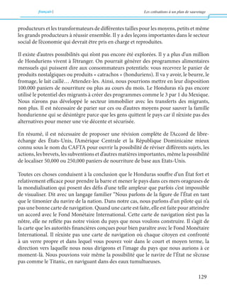 français Les cotisations à un plan de sauvetage 
129 
producteurs et les transformateurs de différentes tailles pour les moyens, petits et même 
les grands producteurs à réussir ensemble. Il y a des leçons importantes dans le secteur 
social de l’économie qui devrait être pris en charge et reproduites. 
Il existe d’autres possibilités qui n’ont pas encore été explorées. Il y a plus d’un million 
de Honduriens vivent à l’étranger. On pourrait générer des programmes alimentaires 
mensuels qui puissent dire aux consommateurs potentiels: vous recevrez le panier de 
produits nostalgiques ou produits « catrachos » (honduriens). Il va y avoir, le beurre, le 
fromage, le lait caillé… Attendez-les. Ainsi, nous pourrions mettre en leur disposition 
100.000 paniers de nourriture ou plus au cours du mois. Le Honduras n’a pas encore 
utilisé le potentiel des migrants à créer des programmes comme le 3 par 1 du Mexique. 
Nous n’avons pas développé le secteur immobilier avec les transferts des migrants, 
non plus. Il est nécessaire de parier sur ces ou d’autres moyens pour sauver la famille 
hondurienne qui se désintègre parce que les gens quittent le pays car il n’existe pas des 
alternatives pour mener une vie décente et sécurisée. 
En résumé, il est nécessaire de proposer une révision complète de l’Accord de libre-échange 
des États-Unis, l’Amérique Centrale et la République Dominicaine mieux 
connu sous le nom du CAFTA pour ouvrir la possibilité de réviser différents sujets, les 
actions, les brevets, les subventions et d’autres matières importantes, même la possibilité 
de localiser 50,000 ou 250,000 paniers de nourriture de base aux Etats-Unis. 
Toutes ces choses conduisent à la conclusion que le Honduras souffre d’un État fort et 
relativement efficace pour prendre la barre et mener le pays dans ces mers orageuses de 
la mondialisation qui posent des défis d’une telle ampleur que parfois c’est impossible 
de visualiser. Dit avec un langage familier “Nous parlons de la figure de l’État en tant 
que le timonier du navire de la nation. Dans notre cas, nous parlons d’un pilote qui n’a 
pas une bonne carte de navigation. Quand une carte est faite, elle est faite pour atteindre 
un accord avec le Fond Monétaire International. Cette carte de navigation n’est pas la 
nôtre, elle ne reflète pas notre vision du pays que nous voulons construire. Il s’agit de 
la carte que les autorités financières conçues pour bien paraître avec le Fond Monétaire 
International. Il n’existe pas une carte de navigation où chaque citoyen est confronté 
à un verre propre et dans lequel vous pouvez voir dans le court et moyen terme, la 
direction vers laquelle nous nous dirigeons et l’image du pays que nous aurions à ce 
moment-là. Nous pouvions voir même la possibilité que le navire de l’État ne s’écrase 
pas comme le Titanic, en naviguant dans des eaux tumultueuses. 
 