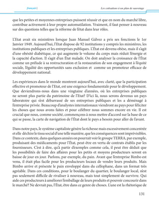 français Les cotisations à un plan de sauvetage 
131 
que les petites et moyennes entreprises puissent réussir et que en nom du marché libre, 
contribue activement à leur propre automutilation. Vraiment, il faut penser à nouveau 
sur des questions telles que la réforme de l’état dans leur rôles. 
L’Etat avait six ministères lorsque Juan Manuel Gálvez a pris ses fonctions le 1er 
Janvier 1949. Aujourd’hui, l’Etat dispose de 92 institutions y compris les ministères, les 
institutions publiques et les entreprises publiques. L’État est devenu obèse, mais il s’agit 
d’une obésité diabétique, ce qui augmente le volume du corps mais réduit l’énergie et 
la capacité d’action. Il s’agit d’un État malade. On doit analyser la croissance de l’État 
comme un prélude à sa restructuration et la restauration de son engagement à l’équité 
sociale, l’égalité des opportunités sans exclusion et comme un promoteur efficace de 
développement national. 
Les expériences dans le monde montrent aujourd’hui, avec clarté, que la participation 
effective et promoteur de l’Etat, est une exigence fondamentale pour le développement. 
Que deviendrons-nous dans une vingtaine d’années, où les entreprises publiques 
ne seront plus partie du patrimoine de l’Etat? D’ici là, nous serons devenus un pays 
laboratoire qui s’est débarrassé de ses entreprises publiques et les a déménagé à 
l’entreprise privée. Beaucoup d’analystes internationaux viendront au pays pour féliciter 
les choses que nous avons faites et pour célébrer nous sommes encore en vie. Il est 
crucial que nous, comme société, commençons à nous mettre d’accord sur la base de ce 
qui se passe, la carte de navigation de l’État dont le pays a besoin pour aller de l’avant. 
Dans notre pays, le système capitaliste génère la richesse mais excessivement concentrée 
et elle déchire le tissu social d’une telle manière, que les conséquences sont imprévisibles. 
Dans ce contexte, dans quelques années on pourrait voir le groupe TERRA, par exemple, 
produisant des médicaments pour l’État, peut-être en vertu de contrats établis par les 
fournisseurs. C’est à dire, qu’à partir d’exemples comme cela, il peut être déduit que 
les possibilités de faire des affaires pour les petits et moyens producteurs seront en 
baisse de jour en jour. Parlons, par exemple, du pain. Avant que l’entreprise Bimbo est 
venu, il était plus facile pour les producteurs locaux de vendre leurs produits. Mais 
Bimbo arrive et présente le pain enveloppé dans du cellophane, dans un format très 
agréable. Dans ces conditions, pour le boulanger du quartier, le boulanger local, n’est 
pas seulement difficile de rivaliser à nouveau, mais tout simplement de survivre. Qui 
aide ces producteurs à améliorer l’emballage de leurs produits et pouvoir concourir dans 
le marché? Ne devrait pas, l’État, être dans ce genre de choses. L’une est la rhétorique de 
 