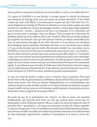 Les cotisations à un plan de sauvetage français 
132 
micro, petites et moyennes entreprises au niveau public, et autre est la réalité objective. 
Un copain du FOSDEH a eu une histoire à raconter quand il a décidé de démarrer 
une entreprise de fromage pour avoir une source de revenus alternative. Il s’est rendu 
compte que dans cette affaire, il ya beaucoup de requins aux qui il faut faire face. Il a 
essayé d’apporter le fromage de Olancho et Choluteca et il s’est rendu compte que cette 
activité est contrôlée par certains personnages sinistres, connus dans l’argot populaire 
sous le nous de « coyotes ». Quand on fait face à ces obstacles, il n’y a personne vers 
qui se tourner pour se protéger. Dans ces affaires, l’État est peint ou il fait partie du 
problème plutôt que de la solution. Dans cette situation, l’État n’est pas l’entité publique 
qui supprime les obstacles afin que tous puissent trouver un moyen convenable pour 
vivre. Je peux donner l’exemple de ma mère. Ma mère a 35 ans d’avoir une entreprise 
de boulangerie. Janvier prochain, l’entreprise de toute sa vie sera fermer, parce qu’elle 
a 75 ans, et elle n’est plus sujet de crédit, elle n’est plus solvable. Sur cette même rue du 
FOSDEH, se trouve le site historique et traditionnel connu sous le nom « Los Toneles ». 
Nous, la classe moyenne, pensons que nous ne pouvons pas aller acheter à « Los Toneles 
» parce que nous croyons que leurs propriétaires ne réalisent pas qu’il ya des emballages 
en plastique qui font la nourriture plus attrayante. Ils n’ont pas pensé à mettre un petit 
paquet de sauce tomate comme celui qui nous donnent dans l’entreprise de restauration 
rapide. À qui s’adresser pour chercher de l’aide sans mettre l’entreprise dans des risques 
avec des prêts bancaires d’intérêt élevés? À qui s’adresser pour être autorisé à ouvrir une 
petite entreprise à l’ UNAH ou autres endroits de grande consommation? 
Ce que j’ai essayé de mettre en place, peut se résumer dans la question, État, quel 
devrait être le rôle du gouvernement au Honduras d’aujourd’hui? État, pour quoi faire? 
Avons-nous besoin d’un État qui favorise l’oligopolisation et la monopolisation des 
richesses du pays au nom du libre marché, ou un état qui élimine les obstacles auxquels 
chaque famille voit face pour ouvrir l’entreprise qu’elle souhaite et lui permette de vivre 
décemment, dans la dignité de ses propres efforts. “ 
Du point de vue de la participation des citoyens, on doit se poser une question 
fondamentale, que pouvons-nous faire, en tant que citoyens pour assurer que les 
fonds publics soient utilisés de manière efficace et qu’ils ne soient pas dépensés dans le 
paiement d’un « parachutiste », de loyers pas nécessaires et dans des choses superflu? 
La réponse est que pour éviter ces problèmes séculaires dans l’administration publique, 
nous devons travailler ensemble pour définir les priorités nationales en les débarrassant 
de toute rhétorique improductive, améliorer la formulation et la mise en oeuvre des 
 