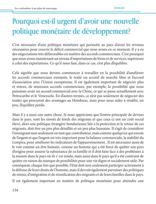 Les cotisations à un plan de sauvetage français 
134 
Pourquoi est-il urgent d’avoir une nouvelle 
politique monétaire de développement? 
C’est nécessaire d’une politique monétaire qui permette au pays d’avoir les revenus 
nécessaires pour couvrir le déficit commercial que nous avons en ce moment. Il y a eu 
des négociations très défavorables en matière des accords commerciaux. C’est pourquoi 
que nous avons maintenant un niveau d’importations de biens et de services, supérieure 
à celui des exportations. Ce qu’il nous faut, dans ce cas, c’est plus d’équilibre. 
Cela signifie que nous devons commencer à travailler en la possibilité d’améliorer 
les accords commerciaux existants, le traité ou accord de marché libre et l’accord 
d’association avec l’Union européenne. Il est également important de négocier plus 
et mieux, de nouveaux accords commerciaux, par exemple, la possibilité que nous 
puissions avoir un accord commercial avec la Chine, ce qui se passe actuellement avec 
Petrocaribe et le Venezuela. En d’autres termes, ce n’est pas seulement de négocier des 
traités qui procurent des avantages au Honduras, mais pour nous aider à rétablir, un 
peu, l’équilibre perdu. 
Mais il y a aussi une autre chose. Si nous apprécions que l’entrée principale de devises 
dans le pays, sont les envois de fonds des migrants et que ceux-ci ont un coût social 
élevé, alors une politique étrangère hondurienne liée à la protection et le retour de ces 
migrants, doit être un peu plus détaillée et un peu plus humaine. Il s’agit de considérer 
l’immigrant non seulement en tant que contributeur, mais comme quelqu’un qui envoie 
de l’argent et que l’argent est très important pour la balance commerciale, la stabilité du 
Lempira, pour améliorer les indicateurs de l’appauvrissement . Il est nécessaire aussi de 
le voir comme un être humain, comme un homme qui a été forcé de quitter son pays 
d’origine pour assurer la subsistance de sa famille et il doit faire face à des problèmes à 
la maison dans le pays où ils s’ est rendu, mais aussi dans le pays qu’il a été contraint de 
quitter en raison du manque de possibilités pour une vie digne et socialement utile. Par 
conséquent, chaque fois que possible, l’Etat doit non seulement participer activement à 
la défense de leurs droits de l’homme, mais il devrait également parrainer des politiques 
de retour, d’intégration et de réunification des migrants et de leurs familles dans le pays. 
Il est également important en matière de politique monétaire pour atteindre une 
 