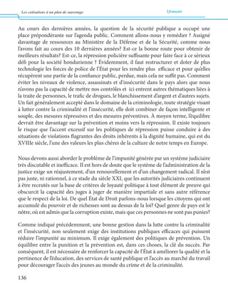 Les cotisations à un plan de sauvetage français 
136 
Au cours des dernières années, la question de la sécurité publique a occupé une 
place prépondérante sur l’agenda public. Comment allons-nous y remédier ? Assigné 
davantage de ressources au Ministère de la Défense et de la Sécurité, comme nous 
l’avons fait au cours des 10 dernières années? Est-ce la bonne route pour obtenir de 
meilleurs résultats? Est-ce, la répression policière suffisante pour faire face à ce sérieux 
défi pour la société hondurienne ? Évidemment, il faut restructurer et doter de plus 
technologie les forces de police de l’État pour les rendre plus efficace et pour qu’elles 
récupèrent une partie de la confiance public, perdue, mais cela ne suffit pas. Comment 
éviter les niveaux de violence, assassinats et d’insécurité dans le pays alors que nous 
n’avons pas la capacité de mettre nos contrôles et ici entrent autres thématiques liées à 
la traite de personnes, le trafic de drogues, le blanchissement d’argent et d’autres sujets. 
Un fait généralement accepté dans le domaine de la criminologie, toute stratégie visant 
à lutter contre la criminalité et l’insécurité, elle doit combiner de façon intelligente et 
souple, des mesures répressives et des mesures préventives. À moyen terme, l’équilibre 
devrait être davantage sur la prévention et moins vers la répression. Il existe toujours 
le risque que l’accent excessif sur les politiques de répression puisse conduire à des 
situations de violations flagrantes des droits inhérents à la dignité humaine, qui est du 
XVIIIe siècle, l’une des valeurs les plus chères de la culture de notre temps en Europe. 
Nous devons aussi aborder le problème de l’impunité générée par un système judiciaire 
très discutable et inefficace. Il est hors de doute que le système de l’administration de la 
justice exige un réajustement, d’un renouvellement et d’un changement radical. Il n’est 
pas juste, ni rationnel, à ce stade du siècle XXI, que les autorités judiciaires continuent 
à être recrutés sur la base de critères de loyauté politique à tout élément de preuve qui 
obscurcit la capacité des juges à juger de manière impartiale et sans autre référence 
que le respect de la loi. De quel État de Droit parlons-nous lorsque les citoyens qui ont 
accumulé du pouvoir et de richesses sont au dessus de la loi? Quel genre de pays est le 
nôtre, où est admis que la corruption existe, mais que ces personnes ne sont pas punies? 
Comme indiqué précédemment, une bonne gestion dans la lutte contre la criminalité 
et l’insécurité, non seulement exige des institutions publiques efficaces qui puissent 
réduire l’impunité au minimum. Il exige également des politiques de prévention. Un 
équilibre entre la punition et la prévention est, dans ces choses, la clé du succès. Par 
conséquent, il est nécessaire de renforcer la capacité de l’État à améliorer la qualité et la 
pertinence de l’éducation, des services de santé publique et l’accès au marché du travail 
pour décourager l’accès des jeunes au monde du crime et de la criminalité. 
 