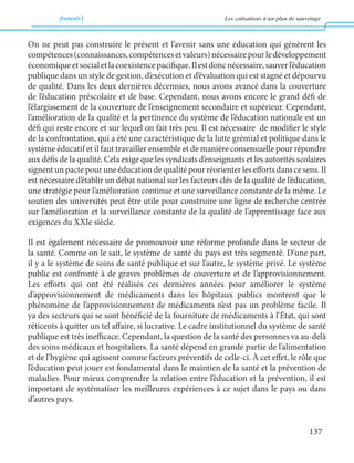 français Les cotisations à un plan de sauvetage 
137 
On ne peut pas construire le présent et l’avenir sans une éducation qui génèrent les 
compétences (connaissances, compétences et valeurs) nécessaire pour le développement 
économique et social et la coexistence pacifique. Il est donc nécessaire, sauver l’éducation 
publique dans un style de gestion, d’exécution et d’évaluation qui est stagné et dépourvu 
de qualité. Dans les deux dernières décennies, nous avons avancé dans la couverture 
de l’éducation préscolaire et de base. Cependant, nous avons encore le grand défi de 
l’élargissement de la couverture de l’enseignement secondaire et supérieur. Cependant, 
l’amélioration de la qualité et la pertinence du système de l’éducation nationale est un 
défi qui reste encore et sur lequel on fait très peu. Il est nécessaire de modifier le style 
de la confrontation, qui a été une caractéristique de la lutte grémial et politique dans le 
système éducatif et il faut travailler ensemble et de manière consensuelle pour répondre 
aux défis de la qualité. Cela exige que les syndicats d’enseignants et les autorités scolaires 
signent un pacte pour une éducation de qualité pour réorienter les efforts dans ce sens. Il 
est nécessaire d’établir un débat national sur les facteurs clés de la qualité de l’éducation, 
une stratégie pour l’amélioration continue et une surveillance constante de la même. Le 
soutien des universités peut être utile pour construire une ligne de recherche centrée 
sur l’amélioration et la surveillance constante de la qualité de l’apprentissage face aux 
exigences du XXIe siècle. 
Il est également nécessaire de promouvoir une réforme profonde dans le secteur de 
la santé. Comme on le sait, le système de santé du pays est très segmenté. D’une part, 
il y a le système de soins de santé publique et sur l’autre, le système privé. Le système 
public est confronté à de graves problèmes de couverture et de l’approvisionnement. 
Les efforts qui ont été réalisés ces dernières années pour améliorer le système 
d’approvisionnement de médicaments dans les hôpitaux publics montrent que le 
phénomène de l’approvisionnement de médicaments n’est pas un problème facile. Il 
ya des secteurs qui se sont bénéficié de la fourniture de médicaments à l’État, qui sont 
réticents à quitter un tel affaire, si lucrative. Le cadre institutionnel du système de santé 
publique est très inefficace. Cependant, la question de la santé des personnes va au-delà 
des soins médicaux et hospitaliers. La santé dépend en grande partie de l’alimentation 
et de l’hygiène qui agissent comme facteurs préventifs de celle-ci. À cet effet, le rôle que 
l’éducation peut jouer est fondamental dans le maintien de la santé et la prévention de 
maladies. Pour mieux comprendre la relation entre l’éducation et la prévention, il est 
important de systématiser les meilleures expériences à ce sujet dans le pays ou dans 
d’autres pays. 
 