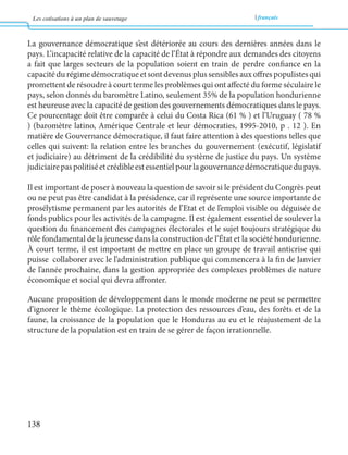 Les cotisations à un plan de sauvetage français 
138 
La gouvernance démocratique s’est détériorée au cours des dernières années dans le 
pays. L’incapacité relative de la capacité de l’État à répondre aux demandes des citoyens 
a fait que larges secteurs de la population soient en train de perdre confiance en la 
capacité du régime démocratique et sont devenus plus sensibles aux offres populistes qui 
promettent de résoudre à court terme les problèmes qui ont affecté du forme séculaire le 
pays, selon donnés du baromètre Latino, seulement 35% de la population hondurienne 
est heureuse avec la capacité de gestion des gouvernements démocratiques dans le pays. 
Ce pourcentage doit être comparée à celui du Costa Rica (61 % ) et l’Uruguay ( 78 % 
) (baromètre latino, Amérique Centrale et leur démocraties, 1995-2010, p . 12 ). En 
matière de Gouvernance démocratique, il faut faire attention à des questions telles que 
celles qui suivent: la relation entre les branches du gouvernement (exécutif, législatif 
et judiciaire) au détriment de la crédibilité du système de justice du pays. Un système 
judiciaire pas politisé et crédible est essentiel pour la gouvernance démocratique du pays. 
Il est important de poser à nouveau la question de savoir si le président du Congrès peut 
ou ne peut pas être candidat à la présidence, car il représente une source importante de 
prosélytisme permanent par les autorités de l’Etat et de l’emploi visible ou déguisée de 
fonds publics pour les activités de la campagne. Il est également essentiel de soulever la 
question du financement des campagnes électorales et le sujet toujours stratégique du 
rôle fondamental de la jeunesse dans la construction de l’État et la société hondurienne. 
À court terme, il est important de mettre en place un groupe de travail anticrise qui 
puisse collaborer avec le l’administration publique qui commencera à la fin de Janvier 
de l’année prochaine, dans la gestion appropriée des complexes problèmes de nature 
économique et social qui devra affronter. 
Aucune proposition de développement dans le monde moderne ne peut se permettre 
d’ignorer le thème écologique. La protection des ressources d’eau, des forêts et de la 
faune, la croissance de la population que le Honduras au eu et le réajustement de la 
structure de la population est en train de se gérer de façon irrationnelle. 
 