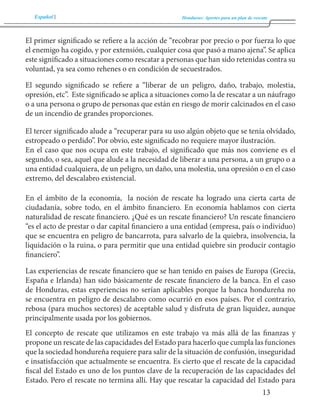 Español Honduras: Aportes para un plan de rescate 
13 
El primer significado se refiere a la acción de “recobrar por precio o por fuerza lo que 
el enemigo ha cogido, y por extensión, cualquier cosa que pasó a mano ajena”. Se aplica 
este significado a situaciones como rescatar a personas que han sido retenidas contra su 
voluntad, ya sea como rehenes o en condición de secuestrados. 
El segundo significado se refiere a “liberar de un peligro, daño, trabajo, molestia, 
opresión, etc”. Este significado se aplica a situaciones como la de rescatar a un náufrago 
o a una persona o grupo de personas que están en riesgo de morir calcinados en el caso 
de un incendio de grandes proporciones. 
El tercer significado alude a “recuperar para su uso algún objeto que se tenía olvidado, 
estropeado o perdido”. Por obvio, este significado no requiere mayor ilustración. 
En el caso que nos ocupa en este trabajo, el significado que más nos conviene es el 
segundo, o sea, aquel que alude a la necesidad de liberar a una persona, a un grupo o a 
una entidad cualquiera, de un peligro, un daño, una molestia, una opresión o en el caso 
extremo, del descalabro existencial. 
En el ámbito de la economía, la noción de rescate ha logrado una cierta carta de 
ciudadanía, sobre todo, en el ámbito financiero. En economía hablamos con cierta 
naturalidad de rescate financiero. ¿Qué es un rescate financiero? Un rescate financiero 
“es el acto de prestar o dar capital financiero a una entidad (empresa, país o individuo) 
que se encuentra en peligro de bancarrota, para salvarlo de la quiebra, insolvencia, la 
liquidación o la ruina, o para permitir que una entidad quiebre sin producir contagio 
financiero”. 
Las experiencias de rescate financiero que se han tenido en países de Europa (Grecia, 
España e Irlanda) han sido básicamente de rescate financiero de la banca. En el caso 
de Honduras, estas experiencias no serían aplicables porque la banca hondureña no 
se encuentra en peligro de descalabro como ocurrió en esos países. Por el contrario, 
rebosa (para muchos sectores) de aceptable salud y disfruta de gran liquidez, aunque 
principalmente usada por los gobiernos. 
El concepto de rescate que utilizamos en este trabajo va más allá de las finanzas y 
propone un rescate de las capacidades del Estado para hacerlo que cumpla las funciones 
que la sociedad hondureña requiere para salir de la situación de confusión, inseguridad 
e insatisfacción que actualmente se encuentra. Es cierto que el rescate de la capacidad 
fiscal del Estado es uno de los puntos clave de la recuperación de las capacidades del 
Estado. Pero el rescate no termina allí. Hay que rescatar la capacidad del Estado para 
 