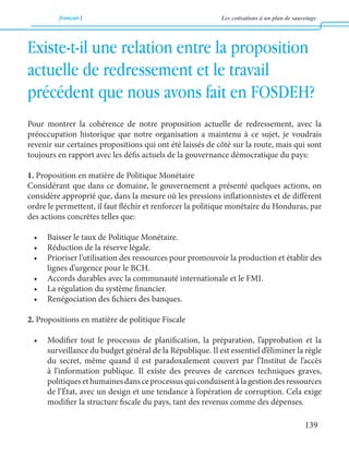 français Les cotisations à un plan de sauvetage 
139 
Existe-t-il une relation entre la proposition 
actuelle de redressement et le travail 
précédent que nous avons fait en FOSDEH? 
Pour montrer la cohérence de notre proposition actuelle de redressement, avec la 
préoccupation historique que notre organisation a maintenu à ce sujet, je voudrais 
revenir sur certaines propositions qui ont été laissés de côté sur la route, mais qui sont 
toujours en rapport avec les défis actuels de la gouvernance démocratique du pays: 
1. Proposition en matière de Politique Monétaire 
Considérant que dans ce domaine, le gouvernement a présenté quelques actions, on 
considère approprié que, dans la mesure où les pressions inflationnistes et de différent 
ordre le permettent, il faut fléchir et renforcer la politique monétaire du Honduras, par 
des actions concrètes telles que: 
• Baisser le taux de Politique Monétaire. 
• Réduction de la réserve légale. 
• Prioriser l’utilisation des ressources pour promouvoir la production et établir des 
lignes d’urgence pour le BCH. 
• Accords durables avec la communauté internationale et le FMI. 
• La régulation du système financier. 
• Renégociation des fichiers des banques. 
2. Propositions en matière de politique Fiscale 
• Modifier tout le processus de planification, la préparation, l’approbation et la 
surveillance du budget général de la République. Il est essentiel d’éliminer la règle 
du secret, même quand il est paradoxalement couvert par l’Institut de l’accès 
à l’information publique. Il existe des preuves de carences techniques graves, 
politiques et humaines dans ce processus qui conduisent à la gestion des ressources 
de l’État, avec un design et une tendance à l’opération de corruption. Cela exige 
modifier la structure fiscale du pays, tant des revenus comme des dépenses. 
 
