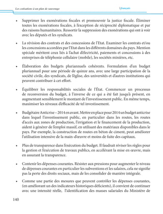 Les cotisations à un plan de sauvetage français 
140 
• Supprimer les exonérations fiscales et promouvoir la justice fiscale. Éliminer 
toutes les exonérations fiscales, à l’exception de réciprocité diplomatique et par 
des raisons humanitaires. Ressortir la suppression des exonérations qui ont à voir 
avec les députés et les syndicats. 
• La révision des contrats et des concessions de l’Etat. Examiner les contrats et/ou 
les concessions accordées par l’Etat dans les différents domaines du pays. Mention 
spéciale méritent ceux liés à l’achat d’électricité, paiements et concessions à des 
entreprises de téléphonie cellulaire (mobile), les sociétés minières, etc. 
• Élaboration des budgets pluriannuels cohérents. Formulation d’un budget 
pluriannuel pour une période de quinze ans, avec une large participation de la 
société civile, des syndicats, de l’église, des universités et d’autres institutions qui 
peuvent contribuer à cet effort. 
• Équilibrer les responsabilités sociales de l’État. Commencer un processus 
de reconversion du budget, à l’inverse de ce qui a été fait jusqu’à présent, en 
augmentant sensiblement le montant de l’investissement public. En même temps, 
maximiser les niveaux d’efficacité de tel investissement. 
• Budgétaire Anticrise – 2014 en avant. Mettre en place pour 2014 un budget anticrise 
dans lequel l’investissement public, en particulier dans les routes, les routes 
d’accès aux zones de production, l’irrigation et le financement de la production, 
aident à générer de l’emploi massif, en utilisant des matériaux disponibles dans le 
pays. Par exemple, la construction de routes en béton de ciment, peut améliorer 
l’utilisation intensive de la main-d’oeuvre et moins de fuite des capitaux. 
• Plus de transparence dans l’exécution du budget. Il faudrait réviser les règles pour 
la gestion et l’exécution de travaux publics, en accélérant la mise en oeuvre, mais 
en assurant la transparence. 
• Contenir les dépenses courantes. Résister aux pressions pour augmenter le niveau 
de dépenses courantes en particulier les subventions et les salaires, cela ne signifie 
pas la perte des droits sociaux, mais de les consolider de manière intégrale. 
• Comme une partie des mesures que peuvent contrôler les dépenses courantes, 
(en améliorant un des indicateurs historiques déficients), il convient de continuer 
avec une intensité réelle, l’identification des masses salariales du Ministère de 
 