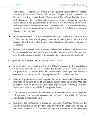 français Les cotisations à un plan de sauvetage 
141 
l’Éducation, le Ministère de la Sécurité, en ajoutant immédiatement d’autres 
comme le Ministère des Travaux Publics, des Transports et du Logement et le 
Ministère de la Santé et ainsi de suite. Trouver des milliers d’ «employés fantômes» 
sur l’Éducation et la Sécurité, a aider à promouvoir un nettoyage de toutes les 
masses salariales du gouvernement et de réaliser des économies importantes. 
Cela implique la possibilité de réduire la pression salariale malhonnête et aussi, 
d’avoir autres attentes en matière fiscale et de l’efficacité, très bien vus au niveau 
national et international. 
• Augmenter les niveaux d’investissement dans le capital humain. Surtout au niveau 
de l’éducation, de la santé et de programmes sociaux visés pour le quintile le plus 
pauvre et dans des sujets stratégiques comme la sécurité alimentaire, l’enfance et 
la jeunesse. 
• Réajuster l’endettement public et retenir l’endettement intérieur. Cela implique la 
formulation et la mise en oeuvre d’une stratégie d’endettement et de remboursement 
de la dette. Préserver et améliorer les capacités du système financier national. 
3. Propositions en Matière Commerciale, agricole et travail 
• La substitution des importations. Face à la difficulté d’augmenter les exportations 
(la demande internationale se contracte), il faut mettre en oeuvre des mécanismes 
qui permettent la substitution des importations, sans que cela implique 
absolument revenir au modèle, d’il y a plusieurs, décennies de la CEPAL. 
• Soutien à la petite et moyenne entreprise. Réviser et réformer la réglementation 
financière en matière de crédit aux petites et moyennes entreprises PME afin 
de garantir que les ressources continuent d’affluer dans ce secteur. Prioriser 
l’économie sociale est essentielle, à tous points de vue. 
• Il faut réviser la coopération bilatérale en visant à réduire les écarts, les inégalités 
et les pertes existants dans les accords commerciaux. Il faut réviser le Traité de 
libre marché avec les États-Unis. 
• Encourager les exportations à niveau de l’Amérique Centrale. Augmenter les 
marchés d’exportation des produits dans la région de l’Amérique centrale, en 
cherchant à exporter davantage vers les pays aux économies plus dynamiques 
 