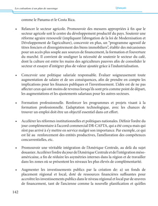 Les cotisations à un plan de sauvetage français 
142 
comme le Panama et le Costa Rica. 
• Relancer le secteur agricole. Promouvoir des mesures appropriées à fin que le 
secteur agricole soit le centre du développement productif du pays. Soutenir une 
réforme agraire renouvelé (impliquant l’abrogation de la loi de Modernisation et 
Développement de l’agriculture), concevoir en plus, un “programme agressif de 
titres fonciers et d’enregistrement des biens immobiliers”, établir des mécanismes 
pour un accès plus souple aux sources de financement, la formation et l’ouverture 
du marché. Il convient de souligner la nécessité de soutenir le secteur du café, 
dont la culture est entre les mains des agriculteurs pauvres afin de consolider le 
secteur et essayer d’intégrer plus de valeur ajoutée grâce à l’industrialisation. 
• Concevoir une politique salariale responsable. Évaluer soigneusement toute 
augmentation de salaire et de ses conséquences, afin de prendre en compte les 
implications pour les finances publiques et l’investissement. L’idée est de ne pas 
affecter ceux qui ont moins de revenus lorsqu’ils sont pris comme point de départ, 
les augmentations et les ajustements salariaux pour les autres secteurs. 
• Formation professionnelle. Renforcer les programmes et projets visant à la 
formation professionnelle. L’adaptation technologique, avec les chances de 
trouver un emploi doit être un objectif essentiel dans cet effort. 
• Accélérer les réformes institutionnelles et politiques nationales. Définir l’ordre du 
jour complémentaire à l’accord commercial DR-CAFTA, qui a été conçu mais qui 
n’est pas arrivé à s’y mettre en service malgré son importance. Par exemple, ce qui 
est lié au renforcement des entités productives, l’amélioration des compétences 
concurrentielles, etc. 
• Promouvoir une véritable intégration de l’Amérique Centrale, au delà du sujet 
douanier. Accélérer l’ordre du jour de l’Amérique Centrale et de l’intégration méso-américaine, 
a fin de réduire les asymétries internes dans la région et de travailler 
dans les zones où se présentent les niveaux les plus élevés de complémentarité. 
• Augmenter les investissements publics par la création de: a) un fonds de 
placement régional et local, doté de ressources financières suffisantes pour 
accroître les investissements publics dans le niveau régional et local par de oeuvres 
de financement, tant de l’ancienne comme la nouvelle planification et qu’elles 
 